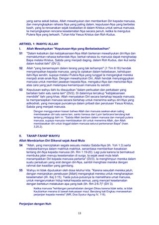13
yang sama sekali bebas, Allah mewahyukan dan memberikan Diri kepada manusia,
dan menyingkapkan rahasia Nya yang paling dalam, keputusan-Nya yang berbelas
kasih, yang Ia rencanakan sejak keabadian di dalam Kristus untuk semua manusia.
Ia menyingkapkan rencana keselamatan Nya secara penuh, ketika Ia mengutus
Putera Nya yang terkasih, Tuhan kita Yesus Kristus dan Roh Kudus.
ARTIKEL 1: WAHYU ALLAH
I. Allah Mewahyukan "Keputusan-Nya yang Berbelaskasihan"
51 "Dalam kebaikan dan kebijaksanaan-Nya Allah berkenan mewahyukan diri-Nya dan
memaklumkan rahasia kehendak-Nya; berkat rahasia itu manusia dapat menghadap
Bapa melalui Kristus, Sabda yang menjadi daging, dalam Roh Kudus, dan ikut serta
dalam kodrat ilahi" (DV 2).
52 Allah "yang bersemayam dalam terang yang tak terhampiri" (1 Tim 6:16) hendak
menyampaikan kepada manusia, yang Ia ciptakan dalam kebebasan, kehidupan
ilahi-Nya sendiri, supaya melalui Putera-Nya yang tunggal Ia mengangkat mereka
menjadi anak-anak-Nya. Dengan mewahyukan Diri, Allah hendak menyanggupkan
manusia untuk memberi jawaban kepada-Nya, mengakui-Nya dan mencintai-Nya
atas cara yang jauh melampaui kemampuan manusia itu sendiri.
53 Keputusan wahyu ilahi itu diwujudkan "dalam perbuatan dan perkataan yang
bertalian batin satu sama lain" (DV2). Di dalamnya tercakup "kebijaksanaan
mendidik" ilahi yang khas: Allah menyatakan Diri secara bertahap kepada manusia;
Ia mempersiapkan manusia secara bertahap untuk menerima wahyu diri-Nya yang
adikodrati, yang mencapai puncaknya dalam pribadi dan perutusan Yesus Kristus,
Sabda yang menjadi manusia.
Dengan menggunakan kiasan bahwa Allah dan manusia seakan-akan saling
membiasakan diri satu sama lain, santo Ireneus dari Lyon berbicara berulang kali
tentang pedagogi ilahi ini. "Sabda Allah berdiam dalam manusia dan menjadi putera
manusia, supaya manusia membiasakan diri untuk menerima Allah, dan Allah
membiasakan diri untuk tinggal dalam manusia seturut perkenanan Bapa" (haer.
3,20,2).
II. TAHAP-TAHAP WAHYU
Allah Membiarkan Diri Dikenal sejak Awal Mula
54 "Allah, yang menciptakan segala sesuatu melalui Sabda-Nya (lih. Yoh 1:3) serta
melestarikannya dalam makhluk-makhluk, senantiasa memberikan kesaksian
tentang diri-Nya kepada manusia (lih. Rm 1:19-20). Lagi pula karena Ia bermaksud
membuka jalan menuju keselamatan di surga, Ia sejak awal mula telah
menampakkan Diri kepada manusia pertama" (DV3). Ia menghimpun mereka dalam
suatu persatuan yang erat dengan diri-Nya, sambil menghiasi mereka dengan
rahmat dan keadilan yang gemilang.
55 Wahyu ini tidak diputuskan oleh dosa leluhur kita. "Karena sesudah mereka jatuh,
dengan menjanjikan penebusan [Allah] mengangkat mereka untuk mengharapkan
keselamatan (lih. Kej 3:15). Tiada putus-putusnya Ia memelihara umat manusia,
untuk mengaruniakan hidup kekal kepada semua, yang mencari keselamatan
dengan bertekun melakukan apa yang baik (lih. Rm 2:6-7)" (DV 3).
Ketika manusia "kehilangan persahabatan dengan Dikau karena tidak setia, ia tidak
Kaubiarkan merana di bawah kekuasaan maut. Berulang kali Engkau menawarkan
perjanjian kepada mereka" (MR, Doa Syukur Agung IV, 118).
Perjanjian dengan Nuh
 