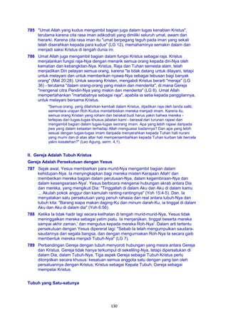 130
785 "Umat Allah yang kudus mengambil bagian juga dalam tugas kenabian Kristus",
terutama karena cita rasa iman adikodrati yang dimiliki seluruh umat, awam dan
hierarki. Karena cita rasa iman itu "umat berpegang teguh pada iman yang sekali
telah diserahkan kepada para kudus" (LG 12), memahaminya semakin dalam dan
menjadi saksi Kristus di tengah dunia ini.
786 Umat Allah juga mengambil bagian dalam fungsi Kristus sebagai raja. Kristus
menjalankan fungsi raja-Nya dengan menarik semua orang kepada diri-Nya oleh
kematian dan kebangkitan-Nya. Kristus, Raja dan Tuhan semesta alam, telah
menjadikan Diri pelayan semua orang, karena "la tidak datang untuk dilayani, tetapi
untuk melayani dan untuk memberikan nyawa-Nya sebagai tebusan bagi banyak
orang" (Mat 20:28). Untuk seorang Kristen, mengabdi Kristus berarti "meraja" (LG
36) - terutama "dalam orang-orang yang miskin dan menderita", di mana Gereja
"mengenal citra Pendiri-Nya yang miskin dan menderita" (LG 8). Umat Allah
mempertahankan "martabatnya sebagai raja", apabila ia setia kepada panggilannya,
untuk melayani bersama Kristus.
"Semua orang, yang dilahirkan kembali dalam Kristus, dijadikan raja oleh tanda salib,
sementara urapan Roh Kudus mentahbiskan mereka menjadi imam. Karena itu,
semua orang Kristen yang rohani dan berakal budi harus yakin bahwa mereka -
terlepas dari tugas-tugas khusus jabatan kami - berasal dari turunan rajawi dan
mengambil bagian dalam tugas-tugas seorang imam. Apa yang lebih rajawi daripada
jiwa yang dalam ketaatan terhadap Allah menguasai badannya? Dan apa yang lebih
sesuai dengan tugas-tugas imam daripada menyerahkan kepada Tuhan hati nurani
yang murni dan di atas altar hati mempersembahkan kepada Tuhan kurban tak bercela
yakni kesalehan?" (Leo Agung, serm. 4,1).
II. Gereja Adalah Tubuh Kristus
Gereja Adalah Persekutuan dengan Yesus
787 Sejak awal, Yesus membiarkan para murid-Nya mengambil bagian dalam
kehidupan-Nya. Ia menyingkapkan bagi mereka misteri Kerajaan Allah' dan
memberikan mereka bagian dalam perutusan-Nya, dalam kegembiraan-Nya dan
dalam kesengsaraan-Nya'. Yesus berbicara mengenai hubungan akrab antara Dia
dan mereka, yang mengikuti Dia: "Tinggallah di dalam Aku dan Aku di dalam kamu
... Akulah pokok anggur dan kamulah ranting-rantingnya" (Yoh 15:4-5). Dan. Ia
menyatakan satu persekutuan yang penuh rahasia dan real antara tubuh-Nya dan
tubuh kita: "Barang siapa makan daging-Ku dan minum darah-Ku, ia tinggal di dalam
Aku dan Aku di dalam dia" (Yoh 6:56).
788 Ketika Ia tidak hadir lagi secara kelihatan di tengah murid-murid-Nya, Yesus tidak
meninggalkan mereka sebagai yatim piatu. Ia menjanjikan, tinggal beserta mereka
sampai akhir zaman,' dan mengutus kepada mereka Roh-Nya'. Dalam arti tertentu
persekutuan dengan Yesus dipererat lagi: "Sebab Ia telah mengumpulkan saudara-
saudarinya dari segala bangsa, dan dengan mengurniakan Roh-Nya Ia secara gaib
membentuk mereka menjadi Tubuh-Nya" (LG 7).
789 Perbandingan Gereja dengan tubuh menyoroti hubungan yang mesra antara Gereja
dan Kristus. Gereja tidak hanya terkumpul di sekeliling-Nya, tetapi dipersatukan di
dalam Dia, dalam Tubuh-Nya. Tiga aspek Gereja sebagai Tubuh Kristus perlu
ditonjolkan secara khusus: kesatuan semua anggota satu dengan yang lain oleh
persatuannya dengan Kristus; Kristus sebagai Kepala Tubuh; Gereja sebagai
mempelai Kristus.
Tubuh yang Satu-satunya
 