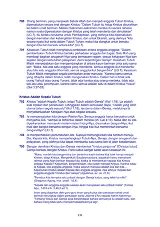 131
790 Orang beriman, yang menjawab Sabda Allah dan menjadi anggota Tubuh Kristus,
dipersatukan secara erat dengan Kristus: "Dalam Tubuh itu hidup Kristus dicurahkan
ke dalam umat beriman. Melalui Sakramen-sakramen mereka itu secara rahasia
namun nyata dipersatukan dengan Kristus yang telah menderita dan dimuliakan"
(LG 7). Itu berlaku terutama untuk Pembaptisan, yang olehnya kita dipersatukan
dengan kematian dan kebangkitan Kristus, dan untuk Ekaristi, yang olehnya "kita
secara nyata ikut serta dalam Tubuh Tuhan; maka kita diangkat untuk bersatu
dengan Dia dan bersatu antara kita" (LG 7).
791 Kesatuan Tubuh tidak menghapus perbedaan antara anggota-anggota: "Dalam
pembentukan Tubuh Kristus berlaku perbedaan anggota dan tugas. Satu Roh yang
membagi-bagikan anugerah-Nya yang bermacam ragam, sesuai kekayaan-Nya dan
sejalan dengan kebutuhan pelayanan, demi kepentingan Gereja". Kesatuan Tubuh
Mistik menyebabkan dan mengembangkan di antara kaum beriman cinta satu sama
lain: "Maka, bila ada satu anggota yang menderita, semua anggota ikut menderita;
atau bila satu anggota dihormati, semua anggota ikut bergembira" (LG 7). Kesatuan
Tubuh Mistik mengatasi segala pemisahan antar manusia: "Karena kamu semua
yang dibaptis dalam Kristus, telah mengenakan Kristus. Dalam hal ini tidak ada
orang Yahudi atau orang Yunani, tidak ada hamba atau orang merdeka, tidak ada
laki-laki atau perempuan, karena kamu semua adalah satu di dalam Kristus Yesus"
(Gal 3:27-28).
Kristus Adalah Kepala Tubuh
792 Kristus "adalah Kepala Tubuh, tetapi Tubuh adalah Gereja" (Kol 1:18). La adalah
asal ciptaan dan penebusan. Ditinggikan dalam kemuliaan Bapa, "Dialah yang lebih
utama dalam segala sesuatu" (Kol 1:18), terutama dalam Gereja, melaluinya Ia
menyebarluaskan Kerajaan-Nya atas segala sesuatu.
793 Ia mempersatukan kita dengan Paska-Nya. Semua anggota harus berusaha untuk
menyamai Dia, "sampai Ia terbentuk dalam mereka (lih. Gal 4:19). Maka dari itu kita
diperkenankan memasuki misteri-misteri hidup-Nya, disamakan dengan-Nya, ikut
mati dan bangkit bersama dengan-Nya, hingga kita ikut memerintah bersama
dengan-Nya" (LG 7).
794 Ia memperhatikan pertumbuhan kita. Supaya memungkinkan kita tumbuh menuju
Dia, Kepala kita, Kristus memperlengkapi Tubuh-Nya, Gereja, dengan anugerah dan
pelayanan, yang olehnya kita dapat membantu satu sama lain di jalan keselamatan.
795 Dengan demikian Kristus dan Gereja membentuk "kristus paripurna" [Christus totus].
Gereja bersatu dengan Kristus. Para kudus sangat sadar akan kesatuan ini:
"Maka, marilah kita bergembira dan berterima kasih bahwa kita tidak hanya menjadi
Kristen, tetapi Kristus. Mengertikah Saudara-saudara, dapatkah kamu memahami
rahmat yang Allah berikan kepada kita, ketika Ia memberikan kepada kita Kristus
sebagai Kepala? Kagumilah, bergembiralah, kita sudah menjadi Kristus. Karena kalau
Ia Kepala, kita anggota-anggota, maka seluruh manusia adalah Dia dan kita ...
Kepenuhan Kristus adalah Kepala dan anggota-anggota. Apa artinya: Kepala dan
anggota-anggota? Kristus dan Gereja" (Agustinus, ev. Jo. 21,8).
"Penebus kita ternyata satu pribadi dengan Gereja kudus, yang telah Ia miliki"
(Gregorius Agung, mor. praef. 1,6,4).
"Kepala dan anggota-anggota seakan-akan merupakan satu pribadi mistik" (Tomas
Aqu., 1474 s.th. 3,48,2 ad 1).
Iman yang diajarkan oleh guru-guru iman yang kudus dan perasaan sehat umat
beriman terungkap dalam perkataan santa Jeanne d'Arc kepada hakim-hakimnya:
"Tentang Yesus dan Gereja saya berpendapat bahwa semuanya itu adalah satu, dan
bahwa orang tidak perlu mempermasalahkannya lagi".
 
