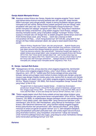 132
Gereja Adalah Mempelai Kristus
796 Kesatuan antara Kristus dan Gereja, Kepala dan anggota-anggota Tubuh, berarti
juga bahwa kedua-duanya memang berbeda satu dari yang lain, tetapi berada
dalam hubungan yang sangat pribadi. Aspek ini sering dinyatakan dengan gambar
mempelai pria dan wanita. Bahwa Kristus adalah pengantin pria dari Gereja, telah
dinyatakan oleh para nabi, dan Yohanes Pembaptis mengumumkannya'. Tuhan
sendiri menyebut diri sebagai "pengantin pria" (Mrk 2:19). Sang Rasul melukiskan
Gereja dan setiap umat beriman, yang adalah anggota Tubuh Kristus, sebagai
seorang mempelai wanita, yang is tempatkan sebagai "tunangan" Kristus Tuhan,
supaya ia menjadi satu roh dengan Dia. Ia adalah pengantin wanita tanpa cacat dari
Anak Domba tanpa cacat, yang "Kristus ... kasihi dan untuknya Ia telah
menyerahkan diri-Nya,... untuk menguduskannya" (Ef 5:25-26), yang telah Ia ikat
dengan diri-Nya melalui perjanjian abadi, dan yang Ia rawat seperti tubuh-Nya
sendiri.
"Seluruh Kristus, Kepala dan Tubuh, satu dari yang banyak ... Apakah Kepala yang
berbicara atau Tubuh yang berbicara, selalu Kristuslah yang berbicara: Ia berbicara
baik dalam peranan-Nya sebagai Kepala [ex persona capitis], maupun dalam peranan
Tubuh (ex persona corporis). Apa yang tertulis? `Keduanya menjadi satu daging. Itu
adalah rahasia yang sangat dalam; saya mengenakannya kepada Kristus dan Gereja'
(Ef 5:3132). Dan Tuhan sendiri berkata dalam Injil: `Jadi mereka bukan lagi dua
melainkan satu daging' (Mat 19:6). Seperti kamu tahu, ada dua pribadi tetapi di pihak
lain hanya satu oleh hubungan perkawinan ... Sebagai kepala Ia menamakan diri
mempelai pria, sebagai tubuh mempelai wanita" (Agustinus, Psal. 74,4).
III. Gereja - kanisah Roh Kudus
797 "Sebagaimana roh kita, artinya jiwa kita untuk anggota-anggota kita, demikianlah
Roh Kudus untuk anggota-anggota Kristus, untuk Tubuh Kristus, ialah Gereja"
(Agustinus, serm. 267,4). "Jadilah jasa Roh Kudus sebagai prinsip yang tidak
tampak, bahwa semua bagian tubuh terikat di antara mereka satu dengan yang lain
maupun juga dengan Kepala mereka yang mulia, karena Roh itu secara utuh berada
dalam Kepala, utuh dalam tubuh, utuh dalam anggota-anggota masingmasing" (Pius
XII Ens. "Mystici Corporis": DS 3808). Roh Kudus menjadikan Gereja "kanisah Allah
yang hidup" (2 Kor 6:16):
"Anugerah ilahi ini dipercayakan kepada Gereja ... di dalamnya dicanangkan
persekutuan dengan Kristus, artinya Roh Kudus, penjamin kebakaan, peneguh iman
kita, tangga surga menuju Allah ... Di mana ada Gereja, di situ ada Roh Allah; dan di
mana ada Roh Allah, di sana ada Gereja dan semua rahmat" (Ireneus, haer. 3,24,1).
798 "Dalam segala bagian tubuh Roh Kudus adalah prinsip bagi setiap tindakan yang
membawa kehidupan dan yang benar-benar menyelamatkan" (Pius XII Ens. "Mystici
Corporis": DS 3808). Ia melaksanakan dengan berbagai macam cara pembangunan
seluruh Tubuh dalam cinta2: oleh Sabda Allah "yang mempunyai kekuatan untuk
membangun" (Kis 20:32); oleh Pembaptisan, yang olehnya Ia membangun Tubuh
Kristus; oleh Sakramen-sakramen lain, yang memberi kepada anggota-anggota
Kristus pertumbuhan dan penyembuhan; oleh "rahmat para Rasul", yang "paling
menonjol di antara anugerah-anugerah rahmat" (LG 7); oleh kebajikan-kebajikan,
yang menyebabkan perbuatan-perbuatan baik; oleh aneka ragam karunia khusus,
yang dinamakan karisma, yang menjadikan umat beriman "cakap dan bersedia
untuk menerima pelbagai karya atau tugas, yang berguna untuk membaharui Gereja
serta meneruskan pembangunannya" (LG 12)4.
Karisma
 