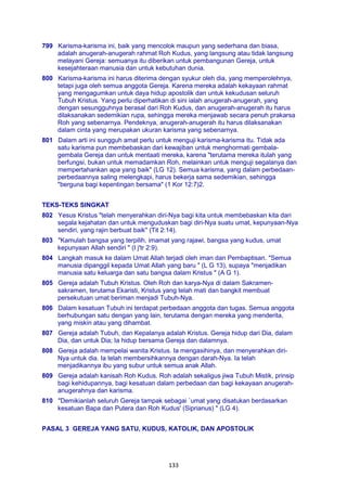 133
799 Karisma-karisma ini, baik yang mencolok maupun yang sederhana dan biasa,
adalah anugerah-anugerah rahmat Roh Kudus, yang langsung atau tidak langsung
melayani Gereja: semuanya itu diberikan untuk pembangunan Gereja, untuk
kesejahteraan manusia dan untuk kebutuhan dunia.
800 Karisma-karisma ini harus diterima dengan syukur oleh dia, yang memperolehnya,
tetapi juga oleh semua anggota Gereja. Karena mereka adalah kekayaan rahmat
yang mengagumkan untuk daya hidup apostolik dan untuk kekudusan seluruh
Tubuh Kristus. Yang perlu diperhatikan di sini ialah anugerah-anugerah, yang
dengan sesungguhnya berasal dari Roh Kudus, dan anugerah-anugerah itu harus
dilaksanakan sedemikian rupa, sehingga mereka menjawab secara penuh prakarsa
Roh yang sebenarnya. Pendeknya, anugerah-anugerah itu harus dilaksanakan
dalam cinta yang merupakan ukuran karisma yang sebenarnya.
801 Dalam arti ini sungguh amat perlu untuk menguji karisma-karisma itu. Tidak ada
satu karisma pun membebaskan dari kewajiban untuk menghormati gembala-
gembala Gereja dan untuk mentaati mereka, karena "terutama mereka itulah yang
berfungsi, bukan untuk memadamkan Roh, melainkan untuk menguji segalanya dan
mempertahankan apa yang baik" (LG 12). Semua karisma, yang dalam perbedaan-
perbedaannya saling melengkapi, harus bekerja sama sedemikian, sehingga
"berguna bagi kepentingan bersama" (1 Kor 12:7)2.
TEKS-TEKS SINGKAT
802 Yesus Kristus "telah menyerahkan diri-Nya bagi kita untuk membebaskan kita dari
segala kejahatan dan untuk menguduskan bagi diri-Nya suatu umat, kepunyaan-Nya
sendiri, yang rajin berbuat baik" (Tit 2:14).
803 "Kamulah bangsa yang terpilih, imamat yang rajawi, bangsa yang kudus, umat
kepunyaan Allah sendiri " (I j'tr 2:9).
804 Langkah masuk ke dalam Umat Allah terjadi oleh iman dan Pembaptisan. "Semua
manusia dipanggil kepada Umat Allah yang baru " (L G 13), supaya "menjadikan
manusia satu keluarga dan satu bangsa dalam Kristus " (A G 1).
805 Gereja adalah Tubuh Kristus. Oleh Roh dan karya-Nya di dalam Sakramen-
sakramen, terutama Ekaristi, Kristus yang telah mati dan bangkit membuat
persekutuan umat beriman menjadi Tubuh-Nya.
806 Dalam kesatuan Tubuh ini terdapat perbedaan anggota dan tugas. Semua anggota
berhubungan satu dengan yang lain, terutama dengan mereka yang menderita,
yang miskin atau yang dihambat.
807 Gereja adalah Tubuh, dan Kepalanya adalah Kristus. Gereja hidup dari Dia, dalam
Dia, dan untuk Dia; Ia hidup bersama Gereja dan dalamnya.
808 Gereja adalah mempelai wanita Kristus. Ia mengasihinya, dan menyerahkan diri-
Nya untuk dia. Ia telah membersihkannya dengan darah-Nya. Ia telah
menjadikannya ibu yang subur untuk semua anak Allah.
809 Gereja adalah kanisah Roh Kudus. Roh adalah sekaligus jiwa Tubuh Mistik, prinsip
bagi kehidupannya, bagi kesatuan dalam perbedaan dan bagi kekayaan anugerah-
anugerahnya dan karisma.
810 "Demikianlah seluruh Gereja tampak sebagai `umat yang disatukan berdasarkan
kesatuan Bapa dan Putera dan Roh Kudus' (Siprianus) " (LG 4).
PASAL 3 GEREJA YANG SATU, KUDUS, KATOLIK, DAN APOSTOLIK
 