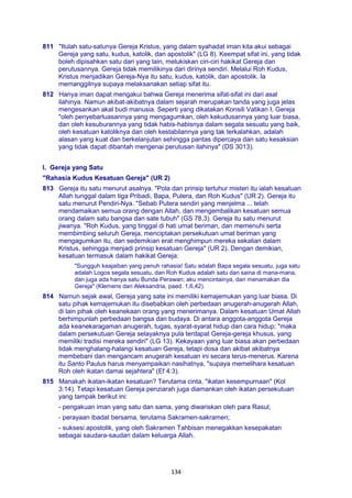 134
811 "Itulah satu-satunya Gereja Kristus, yang dalam syahadat iman kita akui sebagai
Gereja yang satu, kudus, katolik, dan apostolik" (LG 8). Keempat sifat ini, yang tidak
boleh dipisahkan satu dari yang lain, melukiskan ciri-ciri hakikat Gereja dan
perutusannya. Gereja tidak memilikinya dari dirinya sendiri. Melalui Roh Kudus,
Kristus menjadikan Gereja-Nya itu satu, kudus, katolik, dan apostolik. Ia
memanggilnya supaya melaksanakan setiap sifat itu.
812 Hanya iman dapat mengakui bahwa Gereja menerima sifat-sifat ini dari asal
ilahinya. Namun akibat-akibatnya dalam sejarah merupakan tanda yang juga jelas
mengesankan akal budi manusia. Seperti yang dikatakan Konsili Vatikan I, Gereja
"oleh penyebarluasannya yang mengagumkan, oleh kekudusannya yang luar biasa,
dan oleh kesuburannya yang tidak habis-habisnya dalam segala sesuatu yang baik,
oleh kesatuan katoliknya dan oleh kestabilannya yang tak terkalahkan, adalah
alasan yang kuat dan berkelanjutan sehingga pantas dipercaya dan satu kesaksian
yang tidak dapat dibantah mengenai perutusan ilahinya" (DS 3013).
I. Gereja yang Satu
"Rahasia Kudus Kesatuan Gereja" (UR 2)
813 Gereja itu satu menurut asalnya. "Pola dan prinsip terluhur misteri itu ialah kesatuan
Allah tunggal dalam tiga Pribadi, Bapa, Putera, dan Roh Kudus" (UR 2). Gereja itu
satu menurut Pendiri-Nya. "Sebab Putera sendiri yang menjelma ... telah
mendamaikan semua orang dengan Allah, dan mengembalikan kesatuan semua
orang dalam satu bangsa dan sate tubuh" (GS 78,3). Gereja itu satu menurut
jiwanya. "Roh Kudus, yang tinggal di hati umat beriman, dan memenuhi serta
membimbing seluruh Gereja, menciptakan persekutuan umat beriman yang
mengagumkan itu, dan sedemikian erat menghimpun mereka sekalian dalam
Kristus, sehingga menjadi prinsip kesatuan Gereja" (UR 2). Dengan demikian,
kesatuan termasuk dalam hakikat Gereja:
"Sungguh keajaiban yang penuh rahasia! Satu adalah Bapa segala sesuatu, juga satu
adalah Logos segala sesuatu, dan Roh Kudus adalah satu dan saina di mana-mana,
dan juga ada hanya satu Bunda Perawan; aku mencintainya, dan menamakan dia
Gereja" (Klemens dari Aleksandria, paed. 1,6,42).
814 Namun sejak awal, Gereja yang sate ini memiliki kemajemukan yang luar biasa. Di
satu pihak kemajemukan itu disebabkan oleh perbedaan anugerah-anugerah Allah,
di lain pihak oleh keanekaan orang yang menerimanya. Dalam kesatuan Umat Allah
berhimpunlah perbedaan bangsa dan budaya. Di antara anggota-anggota Gereja
ada keanekaragaman anugerah, tugas, syarat-syarat hidup dan cara hidup; "maka
dalam persekutuan Gereja selayaknya pula terdapat Gereja-gereja khusus, yang
memiliki tradisi mereka sendiri" (LG 13). Kekayaan yang luar biasa akan perbedaan
tidak menghalang-halangi kesatuan Gereja, tetapi dosa dan akibat akibatnya
membebani dan mengancam anugerah kesatuan ini secara terus-menerus. Karena
itu Santo Paulus harus menyampaikan nasihatnya, "supaya memelihara kesatuan
Roh oleh ikatan damai sejahtera" (Ef 4:3).
815 Manakah ikatan-ikatan kesatuan? Terutama cinta, "ikatan kesempurnaan" (Kol
3:14). Tetapi kesatuan Gereja penziarah juga diamankan oleh ikatan persekutuan
yang tampak berikut ini:
- pengakuan iman yang satu dan sama, yang diwariskan oleh para Rasul;
- perayaan ibadat bersama, terutama Sakramen-sakramen;
- suksesi apostolik, yang oleh Sakramen Tahbisan menegakkan kesepakatan
sebagai saudara-saudari dalam keluarga Allah.
 