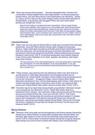 135
816 "Itulah satu-satunya Gereja Kristus ... Sesudah kebangkitan-Nya, Penebus kita
menyerahkan Gereja kepada Petrus untuk digembalakan. Ia mempercayakannya
kepada Petrus_dan para Rasul lainnya untuk diperluaskan dan dibimbing... Gereja
itu, yang di dunia ini disusun dan diatur sebagai serikat, berada dalam [subsistit in]
Gereja Katolik, yang dipimpin oleh pengganti Petrus dan para Uskup dalam
persekutuan dengannya" (LG 8).
Dekrit Konsili Vatikan II mengenai ekumene menyatakan: "Hanya melalui Gereja
Kristus yang katoliklah, yakni upaya umum untuk keselamatan, dapat dicapai seluruh
kepenuhan upaya-upaya penyelamatan. Sebab kita percaya, bahwa hanya kepada
Dewan Para Rasul yang diketuai oleh Petrus-lah Tuhan telah mempercayakan segala
harta Perjanjian Baru, untuk membentuk satu Tubuh Kristus di dunia. Dalam Tubuh itu
harus disaturagakan sepenuhnya siapa saja, yang dengan suatu cara telah termasuk
Umat Allah" (UR 3).
Luka-luka Kesatuan
817 "Dalam satu dan satu-satunya Gereja Allah itu sejak awal mula telah timbul berbagai
perpecahan, yang oleh Rasul dikecam dengan tajam sebagai hal yang layak
dihukum. Dalam abad-abad sesudahnya timbullah pertentangan-pertentangan yang
lebih luas lingkupnya, dan jemaat-jemaat yang cukup besar terpisahkan dari
persekutuan sepenuhnya dengan Gereja Katolik, kadang-kadang bukannya tanpa
kesalahan kedua pihak" (UR 3). Perpecahan-perpecahan yang melukai kesatuan
Tubuh Kristus (perlu dibedakan di sini bidah, apostasi, dan skisma), tidak terjadi
tanpa dosa manusia:
"Di mana ada dosa, di situ ada keanekaragaman, di situ ada perpecahan, sekte-sekte
dan pertengkaran. Di mana ada kebajikan, di situ ada kesepakatan, di situ ada
kesatuan, karena itu semua umat beriman bersatu hati dan bersama jiwa" (Origenes,
hom. in Ezech. 9,1).
818 "Tetapi mereka, yang sekarang lahir dan dibesarkan dalam iman akan Kristus di
jemaat-jemaat itu, tidak dapat dipersalahkan dan dianggap berdosa karena
memisahkan diri. Gereja Katolik merangkul mereka dengan sikap bersaudara penuh
hormat dan cinta kasih ... Sungguhpun begitu, karena mereka dalam Baptis
dibenarkan berdasarkan iman, mereka disaturagakan dalam Kristus. Oleh karena itu
mereka memang dengan tepat menyandang nama Kristen, dan tepat pula oleh
putera-puteri Gereja Katolik diakui selaku saudara-saudari dalam Tuhan" (UR 3).
819 Tambahan lagi di luar tapal batas Gereja Katolik yang kelihatan "ditemukan banyak
unsur pengudusan dan kebenaran" (LG 8): "Sabda Allah dalam Kitab Suci,
kehidupan rahmat, harapan, dan cinta kasih, begitu pula karunia-karunia Roh Kudus
lainnya yang bersifat batiniah dan unsur-unsur lahiriah" (UR 3)1. Roh Kudus
mempergunakan Gereja-gereja dan persekutuan-persekutuan gerejani ini sebagai
sarana demi keselamatan. Kekuatannya berasal dari kepenuhan rahmat dan
kebenaran, yang Kristus percayakan kepada Gereja Katolik. Semua hal ini berasal
dari Kristus, mengantar menuju Dia2 dan dengan sendirinya "mendorong ke arah
kesatuan katolik" (LG 8).
Menuju Kesatuan
820 "Kesatuan itulah yang sejak semula dianugerahkan oleh Kristus kepada Gereja-Nya.
Kita percaya, bahwa kesatuan itu tetap lestari terdapat dalam Gereja Katolik, dan
berharap, agar kesatuan itu dari hari ke hari bertambah erat sampai kepenuhan
zaman" (UR 4). Kristus selalu memberikan kepada Gereja-Nya anugerah kesatuan,
tetapi Gereja harus terus-menerus berdoa dan bekerja untuk mempertahankan,
 