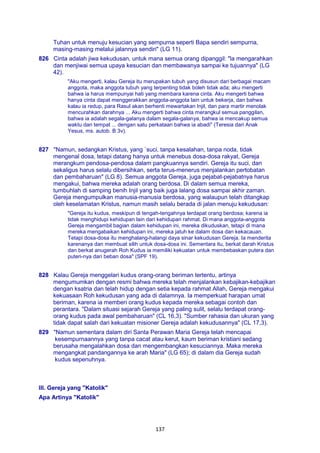 137
Tuhan untuk menuju kesucian yang sempurna seperti Bapa sendiri sempurna,
masing-masing melalui jalannya sendiri" (LG 11).
826 Cinta adalah jiwa kekudusan, untuk mana semua orang dipanggil: "la mengarahkan
dan menjiwai semua upaya kesucian dan membawanya sampai ke tujuannya" (LG
42).
"Aku mengerti, kalau Gereja itu merupakan tubuh yang disusun dari berbagai macam
anggota, maka anggota tubuh yang terpenting tidak boleh tidak ada; aku mengerti
bahwa ia harus mempunyai hati yang membara karena cinta. Aku mengerti bahwa
hanya cinta dapat menggerakkan anggota-anggota lain untuk bekerja, dan bahwa
kalau ia redup, para Rasul akan berhenti mewartakan Injil, dan para martir menolak
mencurahkan darahnya ... Aku mengerti bahwa cinta merangkul semua panggilan,
bahwa ia adalah segala-galanya dalam segala-galanya, bahwa ia mencakup semua
waktu dan tempat ... dengan satu perkataan bahwa ia abadi" (Teresia dari Anak
Yesus, ms. autob. B 3v).
827 "Namun, sedangkan Kristus, yang `suci, tanpa kesalahan, tanpa noda, tidak
mengenal dosa, tetapi datang hanya untuk menebus dosa-dosa rakyat, Gereja
merangkum pendosa-pendosa dalam pangkuannya sendiri. Gereja itu suci, dan
sekaligus harus selalu dibersihkan, serta terus-menerus menjalankan pertobatan
dan pembaharuan" (LG 8). Semua anggota Gereja, juga pejabat-pejabatnya harus
mengakui, bahwa mereka adalah orang berdosa. Di dalam semua mereka,
tumbuhlah di samping benih Injil yang baik juga lalang dosa sampai akhir zaman.
Gereja mengumpulkan manusia-manusia berdosa, yang walaupun telah ditangkap
oleh keselamatan Kristus, namun masih selalu berada di jalan menuju kekudusan:
"Gereja itu kudus, meskipun di tengah-tengahnya terdapat orang berdosa; karena ia
tidak menghidupi kehidupan lain dari kehidupan rahmat. Di mana anggota-anggota
Gereja mengambil bagian dalam kehidupan ini, mereka dikuduskan, tetapi di mana
mereka mengabaikan kehidupan ini, mereka jatuh ke dalam dosa dan kekacauan.
Tetapi dosa-dosa itu menghalang-halangi daya sinar kekudusan Gereja. Ia menderita
karenanya dan membuat silih untuk dosa-dosa ini. Sementara itu, berkat darah Kristus
dan berkat anugerah Roh Kudus ia memiliki kekuatan untuk membebaskan putera dan
puteri-nya dari beban dosa" (SPF 19).
828 Kalau Gereja menggelari kudus orang-orang beriman tertentu, artinya
mengumumkan dengan resmi bahwa mereka telah menjalankan kebajikan-kebajikan
dengan ksatria dan telah hidup dengan setia kepada rahmat Allah, Gereja mengakui
kekuasaan Roh kekudusan yang ada di dalamnya. Ia memperkuat harapan umat
beriman, karena ia memberi orang kudus kepada mereka sebagai contoh dan
perantara. "Dalam situasi sejarah Gereja yang paling sulit, selalu terdapat orang-
orang kudus pada awal pembaharuan" (CL 16,3). "Sumber rahasia dan ukuran yang
tidak dapat salah dari kekuatan misioner Gereja adalah kekudusannya" (CL 17,3).
829 "Namun sementara dalam diri Santa Perawan Maria Gereja telah mencapai
kesempurnaannya yang tanpa cacat atau kerut, kaum beriman kristiani sedang
berusaha mengalahkan dosa dan mengembangkan kesuciannya. Maka mereka
mengangkat pandangannya ke arah Maria" (LG 65); di dalam dia Gereja sudah
kudus sepenuhnya.
III. Gereja yang "Katolik"
Apa Artinya "Katolik"
 