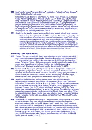 138
830 Kata "katolik" berarti "merangkul semua", maksudnya "seluruhnya" atau "lengkap".
Gereja itu katolik dalam arti ganda:
la katolik karena di dalamnya ada Kristus. "Di mana Yesus Kristus ada, di situ ada
Gereja Katolik" (Ignasius dari Antiokia, Smyrn. 8,2). Di dalam Dia, Tubuh Kristus
yang dipersatukan dengan Kepalanya terlaksana sepenuhnya. Dengan demikian ia
menerima dari-Nya "kepenuhan sarana keselamatan" (AG 6), yang Ia kehendaki:
pengakuan iman yang benar dan utuh, kehidupan sakramental yang lengkap dan
tugas pelayanan yang tertahbis dalam suksesi apostolik. Dalam arti yang mendasar
ini Gereja sudah "katolik" pada hari Pentekosta dan ia akan tetap tinggal demikian
sampai pada hari kedatangan kembali Kristus.
831 Gereja bersifat katolik, karena ia diutus oleh Kristus kepada seluruh umat manusia:
"Semua orang dipanggil kepada Umat Allah yang baru. Maka umat itu, yang tetap satu
dan tunggal, harus disebarluaskan ke seluruh dunia dan melalui segala abad, supaya
terpenuhilah rencana kehendak Allah, yang pada awal mula menciptakan satu kodrat
manusia, dan menetapkan untuk akhirnya menghimpun dan mempersatukan lagi
anak-anak-Nya yang tersebar... Sifat universal, yang menyemarakkan Umat Allah itu,
merupakan karunia Tuhan sendiri. Karenanya Gereja yang katolik secara tepat-guna
dan tiada hentinya berusaha merangkum segenap umat manusia beserta segala harta
kekayaannya di bawah Kristus Kepala, dalam kesatuan Roh-Nya" (LG 13).
Tiap Gereja Lokal Adalah Katolik
832 "Gereja Kristus sungguh Nadir dalam semua jemaat beriman setempat yang Bah,
yang mematuhi para gembala mereka, dan dalam Perjanjian Baru disebut Gereja
...Di situ umat beriman berhimpun karena pewartaan Injil Kristus, dan dirayakan
misteri Perjamuan Tuhan... Di jemaat-jemaat itu, meskipun sering hanya kecil dan
miskin, atau tinggal tersebar, hiduplah Kristus; dan berkat kekuatan-Nya
terhimpunlah Gereja yang satu, kudus, katolik, dan apostolik" (LG 26).
833 "Gereja lokal" - keuskupan (atau Eparkhie) - diartikan dengan satu persekutuan
orang Kristen, yang bersatu dengan Uskupnya yang berada dalam suksesi
apostolik, dalam iman dan dalam Sakramen-sakramen. Gereja-gereja lokal 886 ini
dibentuk "menurut citra Gereja semesta. Gereja Katolik yang satu dan tunggal
berada dalam Gereja-gereja khusus dan terhimpun padanya" (LG 23).
834 Gereja-gereja lokal adalah katolik dalam arti kata yang sebenarnya oleh
persekutuan dengan salah satu darinya: dengan Gereja Roma "yang mengetuai
dalam cinta" (Ignasius dari Antiokia, Rom 1,1). "Setiap Gereja, artinya umat beriman
dari mana-mana, harus sependapat dengan Gereja ini karma kedudukannya yang
istimewa" (Ireneus, haer. 3,3,2; dikutip oleh Konsili Vatikan I: DS 3057). "Sejak
Sabda yang menjadi manusia turun ke tengah kita, semua Gereja Kristen dari mana-
mana telah menganggap dan masih menganggap Gereja besar yang ada di Roma
itu sebagai basis dan dasar mereka yang satu-satunya, karma - sesuai dengan janji
Tuhan - kekuatan neraka tidak akan dapat mengalahkannya" (Maksimus Pengaku
Imam opusc.).
835 "Hendaklah kita jangan membayangkan Gereja universal sebagai jumlah, atau dapat
dikatakan federasi yang agak longgar dari berbagai Gereja lokal yang pada
hakikatnya berbeda-beda. Di dalam pikiran Tuhan, Gereja yang karma panggilan
dan tugasnya universal, menanamkan akarnya di dalam aneka macam lingkungan
kebudayaan serta tatanan sosial dan manusiawi, dan dengan demikian memperoleh
bentuk-bentuk dan wajah-wajah yang berbeda-beda di setup bagian dunia" (EN 62).
Banyak macam tata tertib Gereja, ritus liturgis, harta pusaka teologis dan rohani
yang dimiliki Gereja-gereja lokal "dengan cemerlang memperlihatkan sifat katolik
Gereja yang tak terbagi" (LG 23).
 