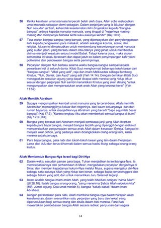 14
56 Ketika kesatuan umat manusia terpecah belah oleh dosa, Allah coba meluputkan
umat manusia sebagian demi sebagian. Dalam perjanjian yang Ia lakukan dengan
Nuh sesudah air bah, kehendak keselamatan ilahi dinyatakan kepada "bangsa-
bangsa", artinya kepada manusia-manusia, yang tinggal di "negerinya masing-
masing dan mempunyai bahasa serta suku-sukunya sendiri" (Kej 10:5).
57 Tata aturan bangsa-bangsa yang banyak, yang dipercayakan oleh penyelenggaraan
ilahi kepada pengawalan para malaikat, adalah sekaligus kosmis, sosial, dan
religius. Aturan ini dimaksudkan untuk membendung kesombongan umat manusia
yang sudah jatuh, yang bersatu dalam cita-citanya yang jahat, untuk membentuk
dirinya menjadi kesatuan seturut model Babel. Tetapi karena dosa, maka aturan
sementara ini selalu terancam dan dapat jatuh ke dalam penyimpangan kafir yakni
politeisme dan pendewaan bangsa serta pemimpinnya.
58 Perjanjian dengan Nuh berlaku selama waktu bangsa-bangsa sampai kepada
pewartaan Injil di seluruh dunia. Kitab Suci menghormati beberapa tokoh besar dari
"bangsa-bangsa": "Abel yang adil", raja dan imam Melkisedek sebagai lambang
Kristus, "Nuh, Daniel, dan Ayub" yang adil (Yeh 14:14). Dengan demikian Kitab Suci
menegaskan kesucian agung yang dapat dicapai oleh mereka yang hidup tekun
sesuai dengan perjanjian Nuh sambil menantikan Kristus yang akan datang "untuk
mengumpulkan dan mempersatukan anak-anak Allah yang tercerai-berai" (Yoh
11:52).
Allah Memilih Abraham
59 Supaya mengumpulkan kembali umat manusia yang tercerai-berai, Allah memilih
Abram dan memanggilnya keluar dari negerinya, dari kaum keluarganya dan dari
rumah bapanya, untuk menjadikannya Abraham yang berarti "bapa sejumlah besar
bangsa" (Kej 17:5): "Karena engkau Aku akan memberkati semua bangsa di bumi"
(Kej 12:3 LXX).
60 Bangsa yang berasal dari Abraham menjadi pembawa janji yang Allah ikrarkan
kepada para bapa bangsa, menjadi bangsa terpilih yang dipanggil dengan maksud
mempersiapkan pengumpulan semua anak Allah dalam kesatuan Gereja. Bangsa ini
menjadi akar pohon, yang padanya akan dicangkokkan orang-orang kafir, kalau
mereka sudah percaya.
61 Para bapa bangsa, para nabi dan tokoh-tokoh besar yang lain dalam Perjanjian
Lama dari dulu dan terus dihormati dalam semua tradisi liturgi sebagai orang-orang
kudus.
Allah Membentuk Bangsa-Nya Israel bagi Diri-Nya
62 Dalam waktu sesudah zaman para bapa, Tuhan menjadikan Israel bangsa-Nya. Ia
membebaskannya dari perhambaan di Mesir, mengadakan perjanjian dengannya di
Sinai, dan memberi kepadanya hukum-Nya melalui Musa, supaya mengakui diri-Nya
sebagai satu-satunya Allah yang hidup dan benar, sebagai bapa penyelenggara dan
sebagai hakim yang adil, dan untuk menantikan Juru Selamat terjanji.
63 Israel adalah bangsa imam-imam Allah, yang telah diberkati dengan "nama Allah"
(Ul 28:10). Itulah bangsa orang-orang, "yang menerima Sabda Allah sebelum kita"
(MR, Jumat Agung, Doa umat meriah 6), bangsa "kakak-kakak" dalam iman
Abraham.
64 Dengan perantaraan para nabi, Allah membina bangsa-Nya dalam harapan akan
keselamatan, dalam menantikan satu perjanjian yang baru dan kekal, yang
diperuntukkan bagi semua orang dan ditulis dalam hati mereka. Para nabi
mewartakan pembebasan bangsa Allah secara radikal, penyucian dari segala
 