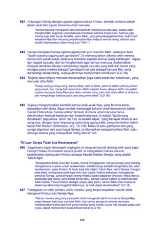 140
842 Hubungan Gereja dengan agama-agama bukan Kristen, terletak pertama sekah
dalam asal dan tujuan bersama umat manusia:
"Semua bangsa merupakan satu masyarakat, mempunyai satu asal, sebab Allah
menghendaki segenap umat manusia mendiami seluruh muka bumi. Semua juga
mempunyai satu tujuan terakhir, yakni Allah, yang penyelenggaraan-Nya, bukti-bukti
kebaikan-Nya dan rencana penyelamatan-Nya meliputi semua orang, sampai para
terpilih dipersatukan dalam Kota suci" (NA 1).
843 Gereja mengakui bahwa agama-agama lain pun mencari Allah, walaupun baru
"dalam bayang-bayang dan gambaran". Ia memang belum dikenal oleh mereka,
namun toh sudah dekat, karena Ia memberi kepada semua orang kehidupan, napas,
dan segala sesuatu, dan Ia menghendaki agar semua manusia diselamatkan.
Dengan demikian Gereja memandang segala sesuatu yang balk dan benar yang
terdapat pada mereka sebagai "persiapan Injil dan sebagai karunia Dia, yang
menerangi setiap orang, supaya akhirnya memperoleh kehidupan" (LG 16).
844 Tingkah laku religius manusia menampilkan juga batas-batas dan kekeliruan, yang
merusak citra Allah:
"Tetapi sering orang-orang, karma ditipu oleh si Jahat, jatuh ke dalam pikiran-pikiran
yang sesat, dan mengubah kebenaran Allah menjadi dusta, dengan lebih mengabdi
ciptaan daripada Sang Pencipta. Atau mereka hidup dan mati tanpa Allah di dunia ini
dan menghadapi bahaya putus asa yang amat berat" (LG 16).
845 Supaya mengumpulkan kembali semua anak-anak-Nya, yang tercerai-berai,
disesatkan oleh dosa, Bapa hendak memanggil seluruh umat manusia ke dalam
Gereja Putera-Nya. Gereja adalah tempat, di mana umat manusia harus
menemukan kembali kesatuan dan keselamatannya. Ia adalah "dunia yang
dipulihkan" (Agustinus, serm. 96,7,9). Ia adalah kapal, "yang berlayar aman di laut
yang luas, dengan layar terpasang pada bang agung salib, yang membabar dalam
badai Roh Kudus" (Ambrosius, virg. 18,118). Menurut satu gambaran lain yang
sangat digemari oleh para bapa Gereja, ia ditampilkan sebagai bahtera Nuh, satu-
satunya sarana yang meluputkan orang dari air bah.
"Di Luar Gereja Tidak Ada Keselamatan"
846 Bagaimana dapat dimengerti ungkapan ini yang sering kali diulangi oleh para bapa
Gereja? Kalau dirumuskan secara positif, ia mengatakan bahwa seluruh
keselamatan datang dari Kristus sebagai Kepala melalui Gereja, yang adalah
Tubuh-Nya:
"Berdasarkan Kitab Suci dan Tradisi, konsili mengajarkan, bahwa Gereja yang sedang
mengembara ini perlu untuk keselamatan. Sebab hanya satulah Pengantara dan jalan
keselamatan, yakni Kristus. Ia hadir bagi kita dalam Tubuh-Nya, yakni Gereja. Dengan
jelas-jelas menegaskan perlunya iman dan baptis, Kristus sekaligus menegaskan
perlunya Gereja, yang dimasuki orang melalui baptis bagaikan pintunya. Maka dari itu
andaikata ada orang, yang benar-benar tahu, bahwa Gereja Katolik itu didirikan oleh
Allah melalui Yesus Kristus sebagai upaya yang perlu, namun tidak mau masuk ke
dalamnya atau tetap tinggal di dalamnya, ia tidak dapat diselamatkan" (LG 14).
847 Penegasan ini tidak berlaku untuk mereka, yang tanpa kesalahan sendiri tidak
mengenal Kristus dan Gereja-Nya:
"Sebab mereka yang tanpa bersalah tidak mengenal Injil Kristus serta Gereja-Nya,
tetapi dengan hati tulus mencari Allah, dan berkat pengaruh rahmat berusaha
melaksanakan kehendak-Nya yang mereka kenal melalui suara hati dengan perbuatan
nyata, dapat memperoleh keselamatan kekal" (LG 16).
 