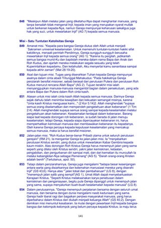 141
848 "Meskipun Allah melalui jalan yang diketahui-Nya dapat menghantar manusia, yang
tanpa bersalah tidak mengenal Injil, kepada iman yang merupakan syarat mutlak
untuk berkenan kepada-Nya, namun Gereja mempunyai keharusan sekaligus juga
hak yang suci, untuk mewartakan Injil" (AG 7) kepada semua manusia.
Misi - Satu Tuntutan Katolisitas Gereja
849 Amanat misi. "Kepada para bangsa Gereja diutus oleh Allah untuk menjadi
`Sakramen universal keselamatan. Untuk memenuhi tuntutan-tuntutan hakiki sifat
katoliknya, menaati perintah Pendirinya, Gereja sungguh-sungguh berusaha
mewartakan Injil kepada semua orang" (AG 1): "Karena itu pergilah, jadikanlah
semua bangsa murid-Ku dan baptislah mereka dalam nama Bapa dan Anak dan
Roh Kudus, dan ajarlah mereka melakukan segala sesuatu yang telah
Kuperintahkan kepadamu. Dan ketahuilah, Aku menyertai kamu senantiasa sampai
kepada akhir zaman" (Mat 28:19-20).
850 Asal dan tujuan misi. Tugas yang diserahkan Tuhan kepada Gereja mempunyai
asalnya dalam cinta abadi Tritunggal Mahakudus: "Pada hakikatnya Gereja
penziarah bersifat misioner, sebab berasal dari perutusan Putera dan perutusan Roh
Kudus menurut rencana Allah Bapa" (AG 2). Tujuan terakhir misi ialah
menyanggupkan manusia-manusia mengambil bagian dalam persekutuan, yang ada
antara Bapa dan Putera dalam Roh cinta kasih.
851 Alasan untuk misi ialah cinta kasih Allah kepada semua manusia. Darinya Gereja
sejak dahulu telah menimba kewajiban dan kekuatan semangat misinya, karena
"cinta kasih Kristus menguasai kami..." (2 Kor 5:14)2. Allah menghendaki "supaya
semua orang diselamatkan dan memperoleh pengetahuan akan kebenaran" (1 Tim
2:4). Allah menghendaki supaya semua orang sampai kepada keselamatan melalui
pengetahuan akan kebenaran. Keselamatan terdapat dalam kebenaran. Barang
siapa taat kepada dorongan roh kebenaran, ia sudah berada di jalan menuju
keselamatan: tetapi Gereja, kepada siapa dipercayakan kebenaran ini, harus
memperhatikan kerinduan manusia dan membawakan kebenaran itu kepadanya.
Oleh karena Gereja percaya kepada keputusan keselamatan yang mencakup
semua manusia, maka ia harus bersifat misioner.
852 Jalan-jalan misi. "Roh Kudus benar-benar Pribadi utama untuk seluruh perutusan
gerejani" (RM 21). Ia mengantar Gereja ke jalan-jalan misi. Ia "menjabarkan
perutusan Kristus sendiri, yang diutus untuk mewartakan Kabar Gembira kepada
kaum miskin. Alas dorongan Roh Kristus Gereja harus menempuh jalan yang sama
seperti yang dilalui oleh Kristus sendiri, yakni jalan kemiskinan, ketaatan,
pengabdian, dan pengurbanan diri sampai mati, dan dari kematian itu muncullah Ia
melalui kebangkitan-Nya sebagai Pemenang" (AG 5). "Darah orang-orang Kristen
adalah benih" (Tertulianus, apol. 50).
853 Tetapi dalam penziarahannya, Gereja juga mengalami "betapa besar kesenjangan
antara warta yang disiarkannya dan kelemahan manusiawi mereka yang diserahi
Injil" (GS 43,6). Hanya atas "`jalan tobat dan pembaharuan" (LG 8), dengan
"menempuh jalan salib yang sempit"(AG 1), Umat Allah dapat menyebarluaskan
Kerajaan Kristus. "Seperti Kristus melaksanakan karya penebusan dalam
kemiskinan dan penganiayaan, begitu pula Gereja dipanggil untuk menempuh jalan
yang sama, supaya menyalurkan buah-buah keselamatan kepada manusia" (LG 8).
854 Dalam perutusannya, "Gereja menempuh perjalanan bersama dengan seluruh umat
manusia, dan bersama dengan dunia mengalami nasib keduniaan yang sama.
Gereja hadir ibarat ragi dan bagaikan penjiwa masyarakat manusia, yang harus
diperbaharui dalam Kristus dan diubah menjadi keluarga Allah" (GS 40,2). Dengan
demikian misi menuntut kesabaran. Ia mulai dengan pewartaan Injil kepada bangsa-
bangsa dan kelompok-kelompok yang belum percaya kepada Kristus; ia maju terus
 