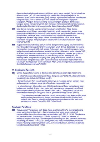 142
dan membentuk kelompok-kelompok Kristen, yang harus menjadi "tanda kehadiran
Allah di dunia" (AG 15), serta selanjutnya mendirikan Gereja-gereja lokal. Ia
menuntut suatu proses inkulturasi, yang olehnya Injil ditanamkan dalam kebudayaan
bangsa-bangsa, dan ia sendiri pun tidak bebas dari mengalami kegagalan-
kegagalan. "Adapun mengenai orang-orang, golongan-golongan dan bangsa-
bangsa, Gereja hanya menyentuh dan merasuki mereka secara berangsur-angsur,
dan begitulah Gereja menampung mereka dalam kepenuhan katolik" (AG 6).
855 Misi Gereja menuntut usaha mencari kesatuan umat Kristen. "Bagi Gereja
perpecahan umat Kristen merupakan halangan untuk mewujudkan secara nyata
kepenuhan ciri katoliknya dalam diri putera-puterinya, yang berkat Baptis memang
ditambahkan padanya, tetapi masih tercerai dari kepenuhan persekutuan
dengannya. Bahkan bagi Gereja sendiri pun menjadi lebih sukar untuk dalam
kenyataan hidupnya mengungkapkan kepenuhan sifat katoliknya dalam segala
seginya" (UR 4).
856 Tugas misi menuntut dialog penuh hormat dengan mereka yang belum menerima
Injil. Orang beriman dapat menarik keuntungan untuk dirinya dari dialog ini, karena
mereka akan mengerti lebih baik segala "kebenaran atau rahmat mana pun, yang
sudah terdapat pada para bangsa sebagai kehadiran Allah yang serba rahasia" (AG
9). Kalau umat beriman mewartakan berita gembira kepada mereka, yang belum
mengenalnya, mereka melakukan, itu, untuk menguatkan, melengkapi, dan
meningkatkan yang benar dan yang baik, yang telah Tuhan sebarkan di antara
manusia dan bangsa-bangsa dan supaya manusia-manusia ini dibersihkan dari
kekeliruan dan kejahatan "demi kemuliaan Allah, untuk mempermalukan setan dan
demi kebahagiaan manusia" (AG 9).
IV. Gereja yang Apostolik
857 Gereja itu apostolik, karena ia didirikan alas para Rasul dalam tiga macam arti:
- ia tetap "dibangun atas dasar para Rasul dan para nabi" (Ef 2:20), atas saksi-saksi
yang dipilih dan diutus oleh Kristus sendiri;
- dengan bantuan Roh yang tinggal di dalamnya, ia menjaga ajaran, warisan iman,
serta pedoman-pedoman sehat para Rasul dan meneruskannya.
- ia tetap diajarkan, dikuduskan, dan dibimbing oleh para Rasul sampai pada saat
kedatangan kembali Kristus - dan justru oleh mereka yang mengganti para Rasul
dalam tugasnya sebagai gembala: Dewan para Uskup, "yang dibantu para imam,
dalam kesatuan dengan pengganti Petrus, gembala tertinggi Gereja" (AG 5).
"Engkaulah Gembala kekal yang tidak pernah meninggalkan kami, kawanan-Mu, tetapi
selalu menjaga dan melindungi dengan perantaraan para Rasul-Mu. Engkau telah
melantik para Rasul itu sebagai gembala yang memimpin kawanan-Mu, yaitu umat
yang percaya kepada Putera-Mu" (MR, Prefasi Rasul).
Perutusan Para Rasul
858 Yesus adalah Yang diutus oleh Bapa. Pada awal karya-Nya "la memanggil orang-
orang yang dikehendaki-Nya, ... Ia menetapkan dua betas orang, untuk ssl
menyertai Dia dan untuk diutus-Nya memberitakan Injil" (Mrk 3:13-14). Oleh karena
itu, mereka adalah "utusan-Nya" (Yunani "apostoloi"). Dalam diri mereka, Ia
melanjutkan perutusan-Nya: "Sama seperti Bapa mengutus Aku, demikian sekarang
Aku mengutus kamu" (Yoh 20:21). Pelayanan para Rasul melanjutkan perutusan
Kristus: "Barang siapa menyambut kamu, ia menyambut Aku", demikian Ia berkata
kepada keduabelasan (Mat 10:40).
 