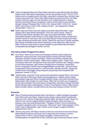 143
859 Yesus mengikutsertakan para Rasul dalam perutusan yang diterima-Nya dari Bapa.
Seperti Anak "tidak dapat mengerjakan sesuatu dari diri-Nya sendiri" (Yoh 5:19.30),
tetapi menerima segala sesuatu dari Bapa, yang telah mengutus-Nya, demikian juga
mereka yang diutus oleh Yesus tidak dapat berbuat apa-apa tanpa Dia, dari Siapa
mereka menerima tugas misi dan kekuatan untuk melaksanakannya. Dengan
demikian para Rasul Kristus mengetahui, bahwa mereka diberi kuasa oleh Allah
sebagai "pelayan Perjanjian Baru" (2 Kor 3:6), "pelayan Allah" (2 Kor 6:4), "utusan
dalam nama Kristus" (2 Kor 5:20), "pelayan Kristus... dan pengemban rahasia-
rahasia Allah" (1 Kor 4:1).
860 Dalam tugas para Rasul ada satu bagian yang tidak dapat diserahkan: tugas
sebagai saksi-saksi terpilih kebangkitan Tuhan dan dasar Gereja. Tetapi di
dalamnya juga terletak sekaligus satu tugas yang dapat diserahkan. Kristus
menjanjikan kepada mereka bahwa ia akan tinggal bersama mereka sampai akhir
zaman4. Karma itu "perutusan ilahi yang dipercayakan Kristus kepada para Rasul
itu, akan berlangsung sampai akhir zaman. Sebab Injil yang harus mereka wartakan,
bagi Gereja merupakan asas seluruh kehidupan untuk selamanya. Maka dari itu
dalam himpunan yang tersusun secara hierarkis itu para Rasul telah berusaha
mengangkat para pengganti mereka" (LG 20).
Para Uskup Adalah Pengganti Para Rasul
861 Para Rasul "tidak hanya mempunyai berbagai pembantu dalam pelayanan.
Melainkan supaya perutusan yang dipercayakan kepada para Rasul dapat
dilanjutkan sesudah mereka meninggal, mereka menyerahkan kepada para
pembantu mereka yang terdekat - seakan-akan sebagai wasiat - tugas untuk
menyempurnakan dan meneguhkan karya yang telah mereka mulai. Kepada mereka
itu para Rasul berpesan, agar mereka menjaga seluruh kawanan, tempat Roh
Kudus mengangkat mereka untuk menggembalakan jemaat Allah. Jadi para Rasul
mengangkat orang-orang seperti itu; dan kemudian memberi perintah, supaya bila
mereka sendiri meninggal, orang-orang lain yang terbukti baik mengambil alih
pelayanan mereka" (LG 20).
862 "Seperti tugas, yang oleh Tuhan secara khas diserahkan kepada Petrus, ketua para
Rasul, dan harus diteruskan kepada para penggantinya, tetaplah adanya, begitu
pula tetaplah tugas para Rasul menggembalakan Gereja, yang tiada hentinya harus
dilaksanakan oleh pangkat suci para Uskup. Maka dari itu konsili suci mengajarkan,
bahwa atas penetapan ilahi para Uskup menggantikan para Rasul sebagai Gembala
Gereja. Barang siapa mendengarkan mereka, mendengarkan Kristus; tetapi barang
siapa menolak mereka, menolak Kristus dan Dia yang mengutus Kristus" (LG 20).
Kerasulan
863 Seluruh Gereja bersifat apostolik dalam arti bahwa ia, melalui pengganti-pengganti
santo Petrus dan para Rasul, tinggal bersatu dengan asalnya dalam persekutuan
hidup dan iman. Seluruh Gereja juga apostolik dalam arti bahwa ia telah "diutus" ke
seluruh dunia. Semua anggota Gereja mengambil bagian dalam perutusan ini,
walaupun atas cara yang berbeda-beda. "Panggilan kristiani menurut hakikatnya
merupakan panggilan untuk merasul juga." "Kerasulan" ialah "setiap kegiatan Tubuh
mistik" yang mengusahakan, agar "seluruh dunia sungguh-sungguh diarahkan
kepada Kristus" (AA 2).
864 "Kristus yang diutus oleh Bapa menjadi sumber dan asal seluruh kerasulan Gereja.
Maka jelaslah kesuburan kerasulan awam tergantung dari persatuan mereka
dengan Kristus" (AA 4). Sesuai dengan panggilan, tuntutan zaman dan
keanekaragaman anugerah Roh Kudus, kerasulan juga mempunyai banyak macam
 