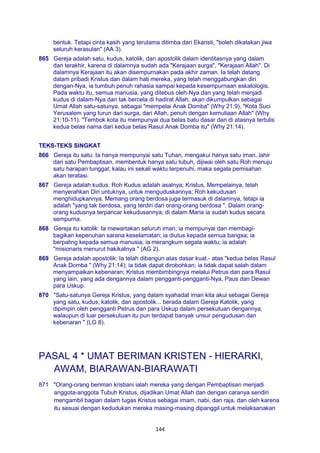 144
bentuk. Tetapi cinta kasih yang terutama ditimba dari Ekaristi, "boleh dikatakan jiwa
seluruh kerasulan" (AA 3).
865 Gereja adalah satu, kudus, katolik, dan apostolik dalam identitasnya yang dalam
dan terakhir, karena di dalamnya sudah ada "Kerajaan surga", "Kerajaan Allah". Di
dalamnya Kerajaan itu akan disempurnakan pada akhir zaman. Ia telah datang
dalam pribadi Kristus dan dalam hati mereka, yang telah menggabungkan diri
dengan-Nya, ia tumbuh penuh rahasia sampai kepada kesempurnaan eskatologis.
Pada waktu itu, semua manusia, yang ditebus oleh-Nya dan yang telah menjadi
kudus di dalam-Nya dan tak bercela di hadirat Allah, akan dikumpulkan sebagai
Umat Allah satu-satunya, sebagai "mempelai Anak Domba" (Why 21:9), "Kota Suci
Yerusalem yang turun dari surga, dari Allah, penuh dengan kemuliaan Allah" (Why
21:10-11). "Tembok kota itu mempunyai dua belas batu dasar dan di atasnya tertulis
kedua belas nama dari kedua belas Rasul Anak Domba itu" (Why 21:14).
TEKS-TEKS SINGKAT
866 Gereja itu satu: Ia hanya mempunyai satu Tuhan, mengakui hanya satu iman, lahir
dari satu Pembaptisan, membentuk hanya satu tubuh, dijiwai oleh satu Roh menuju
satu harapan tunggal; kalau ini sekali waktu terpenuhi, maka segala pemisahan
akan teratasi.
867 Gereja adalah kudus: Roh Kudus adalah asalnya; Kristus, Mempelainya, telah
menyerahkan Diri untuknya, untuk menguduskannya; Roh kekudusan
menghidupkannya. Memang orang berdosa juga termasuk di dalamnya, tetapi ia
adalah "yang tak berdosa, yang terdiri dari orang-orang berdosa ". Dalam orang-
orang kudusnya terpancar kekudusannya; di dalam Maria ia sudah kudus secara
sempurna.
868 Gereja itu katolik: Ia mewartakan seluruh iman; ia mempunyai dan membagi-
bagikan kepenuhan sarana keselamatan; ia diutus kepada semua bangsa; ia
berpaling kepada semua manusia; ia merangkum segala waktu; ia adalah
"misionaris menurut hakikatnya " (AG 2).
869 Gereja adalah apostolik: Ia telah dibangun atas dasar kuat.- atas "kedua belas Rasul
Anak Domba " (Why 21:14); ia tidak dapat dirobohkan; ia tidak dapat salah dalam
menyampaikan kebenaran; Kristus membimbingnya melalui Petrus dan para Rasul
yang lain, yang ada dengannya dalam pengganti-pengganti-Nya, Paus dan Dewan
para Uskup.
870 "Satu-satunya Gereja Kristus, yang dalam syahadat iman kita akui sebagai Gereja
yang satu, kudus, katolik, dan apostolik... berada dalam Gereja Katolik, yang
dipimpin oleh pengganti Petrus dan para Uskup dalam persekutuan dengannya,
walaupun di luar persekutuan itu pun terdapat banyak unsur pengudusan dan
kebenaran " (LG 8).
PASAL 4 * UMAT BERIMAN KRISTEN - HIERARKI,
AWAM, BIARAWAN-BIARAWATI
871 "Orang-orang beriman kristiani ialah mereka yang dengan Pembaptisan menjadi
anggota-anggota Tubuh Kristus, dijadikan Umat Allah dan dengan caranya sendiri
mengambil bagian dalam tugas Kristus sebagai imam, nabi, dan raja, dan oleh karena
itu sesuai dengan kedudukan mereka masing-masing dipanggil untuk melaksanakan
 