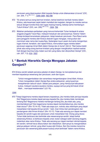 145
perutusan yang dipercayakan Allah kepada Gereja untuk dilaksanakan di dunia" (CIC,
can. 204, ? 1) Bdk. LG 31.
. 1268-1269, 782-786
872 "Di antara semua orang beriman kristiani, berkat kelahiran kembali mereka dalam
Kristus, ada kesamaan sejati dalam martabat dan kegiatan; dengan itu mereka semua
sesuai dengan kondisi khas dan tugas masing-masing, bekerja sama membangun
Tubuh Kristus" (CIC, can. 208) Bdk. LG 32.
. 1934, 794
873 Malahan perbedaan-perbedaan yang menurut kehendak Tuhan terdapat di antara
anggota-anggota Tubuh-Nya, melayani kesatuan dan perutusannya. Karena "dalam
Gereja terdapat kenanekaan pelayanan, tetapi kesatuan perutusan. Para Rasul serta
para pengganti mereka oleh Kristus diserahi tugas mengajar, menyucikan dan
memimpin atas nama dan kuasa-Nya. Sedangkan kaum awam ikut serta mengemban
tugas imamat, kenabian, dan rajawi Kristus, menunaikan tugas mereka dalam
perutusan segenap Umat Allah dalam Gereja dan di dunia" (AA 2). "Dari kedua belah
pihak ada orang-orang beriman kristiani yang dengan mengikrarkan nasihat-nasihat
Injili dengan kaul-kaul atau ikatan suci lain yang diakui dan dikukuhkan Gereja" (CIC,
can. 207, ? 2). 814, 1937
I. * Bentuk Hierarkis Gereja Mengapa Jabatan
Gerejani?
874 Kristus sendiri adalah pencetus jabatan di dalam Gereja. Ia menciptakannya dan
memberi kepadanya wewenang dan perutusan, arah dan tujuan.
"Untuk menggembalakan dan senantiasa mengembangkan Umat Allah, Kristus
Tuhan mengadakan dalam Gereja-Nya aneka pelayanan, yang tujuannya
kesejahteraan seluruh tubuh. Sebab para pelayan, yang mempunyai kekuasaan
kudus, melayani saudara-saudara mereka, supaya semua yang termasuk Umat
Allah... mencapai keselamatan" (LG 18).
1544
875 "Tetapi bagaimana mereka dapat berseru kepadanya, jika mereka tidak percaya kepada
Dia? Bagaimana mereka dapat percaya kepada Dia, jika mereka tidak mendengar
tentang Dia? Bagaimana mereka mendengar tentang Dia, jika tidak ada, yang
memberitakannya? Dan bagaimana mereka dapat memberitakannya, jika mereka
tidak diutus?" (Rm 10:14-15). Tidak ada siapa pun, individu atau kelompok yang dapat
mewartakan Injil kepada dirinya sendiri. "Jadi, iman timbul dari pendengaran dan
pendengaran oleh firman Kristus" (Rm 10:17). Tidak ada seorang pun dapat memberi
kepada diri sendiri tugas dan perutusan untuk mewartakan Injil. Orang yang diutus
Tuhan tidak berbicara dan bertindak atas wewenangnya sendiri, tetapi berkat
wewenang Kristus; ia berbicara kepada umat, bukan sebagai salah seorang anggota,
melainkan atas nama Kristus. Tidak ada seorang pun dapat memberi rahmat kepada
diri sendiri; rahmat harus dikaruniakan dan ditawarkan. Semuanya itu mengandaikan
adanya pelayan rahmat, yang diberi kuasa oleh Kristus. Dari Dia mereka menerima
perutusan dan wewenang [kekuasaan kudus] untuk bertindak "dalam nama Kristus,
 