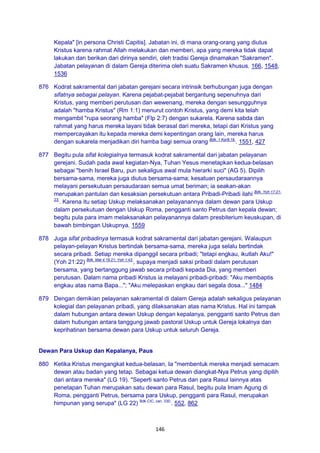 146
Kepala" [in persona Christi Capitis]. Jabatan ini, di mana orang-orang yang diutus
Kristus karena rahmat Allah melakukan dan memberi, apa yang mereka tidak dapat
lakukan dan berikan dari dirinya sendiri, oleh tradisi Gereja dinamakan "Sakramen".
Jabatan pelayanan di dalam Gereja diterima oleh suatu Sakramen khusus. 166, 1548,
1536
876 Kodrat sakramental dari jabatan gerejani secara intrinsik berhubungan juga dengan
sifatnya sebagai pelayan. Karena pejabat-pejabat bergantung sepenuhnya dari
Kristus, yang memberi perutusan dan wewenang, mereka dengan sesungguhnya
adalah "hamba Kristus" (Rm 1:1) menurut contoh Kristus, yang demi kita telah
mengambil "rupa seorang hamba" (Flp 2:7) dengan sukarela. Karena sabda dan
rahmat yang harus mereka layani tidak berasal dari mereka, tetapi dari Kristus yang
mempercayakan itu kepada mereka demi kepentingan orang lain, mereka harus
dengan sukarela menjadikan diri hamba bagi semua orang Bdk. 1 Kor9:19.
. 1551, 427
877 Begitu pula sifat kolegialnya termasuk kodrat sakramental dari jabatan pelayanan
gerejani. Sudah pada awal kegiatan-Nya, Tuhan Yesus menetapkan kedua-belasan
sebagai "benih Israel Baru, pun sekaligus awal mula hierarki suci" (AG 5). Dipilih
bersama-sama, mereka juga diutus bersama-sama; kesatuan persaudaraannya
melayani persekutuan persaudaraan semua umat beriman; ia seakan-akan
merupakan pantulan dan kesaksian persekutuan antara Pribadi-Pribadi ilahi Bdk. Yoh 17:21-
23.
. Karena itu setiap Uskup melaksanakan pelayanannya dalam dewan para Uskup
dalam persekutuan dengan Uskup Roma, pengganti santo Petrus dan kepala dewan;
begitu pula para imam melaksanakan pelayanannya dalam presbiterium keuskupan, di
bawah bimbingan Uskupnya. 1559
878 Juga sifat pribadinya termasuk kodrat sakramental dari jabatan gerejani. Walaupun
pelayan-pelayan Kristus bertindak bersama-sama, mereka juga selalu bertindak
secara pribadi. Setiap mereka dipanggil secara pribadi; "tetapi engkau, ikutlah Aku!"
(Yoh 21:22) Bdk. Mat 4:19.21; Yoh 1:43.
, supaya menjadi saksi pribadi dalam perutusan
bersama, yang bertanggung jawab secara pribadi kepada Dia, yang memberi
perutusan. Dalam nama pribadi Kristus ia melayani pribadi-pribadi: "Aku membaptis
engkau atas nama Bapa..."; "Aku melepaskan engkau dari segala dosa..." 1484
879 Dengan demikian pelayanan sakramental di dalam Gereja adalah sekaligus pelayanan
kolegial dan pelayanan pribadi, yang dilaksanakan atas nama Kristus. Hal ini tampak
dalam hubungan antara dewan Uskup dengan kepalanya, pengganti santo Petrus dan
dalam hubungan antara tanggung jawab pastoral Uskup untuk Gereja lokalnya dan
keprihatinan bersama dewan para Uskup untuk seluruh Gereja.
Dewan Para Uskup dan Kepalanya, Paus
880 Ketika Kristus mengangkat kedua-belasan, Ia "membentuk mereka menjadi semacam
dewan atau badan yang tetap. Sebagai ketua dewan diangkat-Nya Petrus yang dipilih
dari antara mereka" (LG 19). "Seperti santo Petrus dan para Rasul lainnya atas
penetapan Tuhan merupakan satu dewan para Rasul, begitu pula Imam Agung di
Roma, pengganti Petrus, bersama para Uskup, pengganti para Rasul, merupakan
himpunan yang serupa" (LG 22) Bdk.CIC, can. 330.
. 552, 862
 