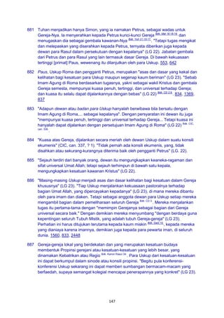 147
881 Tuhan menjadikan hanya Simon, yang ia namakan Petrus, sebagai wadas untuk
Gereja-Nya. Ia menyerahkan kepada Petrus kunci-kunci Gereja Bdk. Mat 16:18-19.
dan
menugaskan dia sebagai gembala kawanan-Nya Bdk. Yoh 21:15-17.
. "Tetapi tugas mengikat
dan melepaskan yang diserahkan kepada Petrus, ternyata diberikan juga kepada
dewan para Rasul dalam persekutuan dengan kepalanya" (LG 22). Jabatan gembala
dari Petrus dan para Rasul yang lain termasuk dasar Gereja. Di bawah kekuasaan
tertinggi [primat] Paus, wewenang itu dilanjutkan oleh para Uskup. 553, 642
882 Paus, Uskup Roma dan pengganti Petrus, merupakan "asas dan dasar yang kekal dan
kelihatan bagi kesatuan para Uskup maupun segenap kaum beriman" (LG 23). "Sebab
Imam Agung di Roma berdasarkan tugasnya, yakni sebagai wakil Kristus dan gembala
Gereja semesta, mempunyai kuasa penuh, tertinggi, dan universal terhadap Gereja;
dan kuasa itu selalu dapat dijalankannya dengan bebas" (LG 22) Bdk. CD 2;9.
. 834, 1369,
837
883 "Adapun dewan atau badan para Uskup hanyalah berwibawa bila bersatu dengan
Imam Agung di Roma,... sebagai kepalanya". Dengan persyaratan ini dewan itu juga
"mempunyai kuasa penuh, tertinggi dan universal terhadap Gereja... Tetapi kuasa ini
hanyalah dapat dijalankan dengan persetujuan Imam Agung di Roma" (LG 22) Bdk. CIC,
can. 336.
.
884 "Kuasa atas Gereja, dijalankan secara meriah oleh dewan Uskup dalam suatu konsili
ekumenis" (CIC, can. 337, ? 1). "Tidak pernah ada konsili ekumenis, yang, tidak
disahkan atau sekurang-kurangnya diterima baik oleh pengganti Petrus" (LG. 22).
885 "Sejauh terdiri dari banyak orang, dewan itu mengungkapkan keaneka-ragaman dan
sifat universal Umat Allah; tetapi sejauh terhimpun di bawah satu kepala,
mengungkapkan kesatuan kawanan Kristus" (LG 22).
886 "Masing-masing Uskup menjadi asas dan dasar kelihatan bagi kesatuan dalam Gereja
khususnya" (LG 23). "Tiap Uskup menjalankan kekuasaan pastoralnya terhadap
bagian Umat Allah, yang dipercayakan kepadanya" (LG 23), di mana mereka dibantu
oleh para imam dan diaken. Tetapi sebagai anggota dewan para Uskup setiap mereka
mengambil bagian dalam pemeliharaan seluruh Gereja Bdk. CD 3.
. Mereka menjalankan
tugas itu pertama-tama dengan "memimpin Gerejanya sebagai bagian dari Gereja
universal secara baik." Dengan demikian mereka menyumbang "dengan berdaya guna
kepentingan seluruh Tubuh Mistik, yang adalah tubuh Gereja-gereja" (LG 23).
Perhatian ini harus ditujukan terutama kepada kaum miskin Bdk. Gal2:10.
, kepada mereka
yang dianiaya karena imannya, demikian juga kepada para pewarta iman, di seluruh
dunia. 1560, 833, 2448
887 Gereja-gereja lokal yang berdekatan dan yang merupakan kesatuan budaya
membentuk Propinsi gerejani atau kesatuan-kesatuan yang lebih besar, yang
dinamakan Kebatrikan atau Regio Bdk. Kanon Rasul 34.
. Para Uskup dari kesatuan-kesatuan
ini dapat berkumpul dalam sinode atau konsili propinsi. "Begitu pula konferensi-
konferensi Uskup sekarang ini dapat memberi sumbangan bermacam-macam yang
berfaedah, supaya semangat kolegial mencapai penerapannya yang konkret" (LG 23).
 