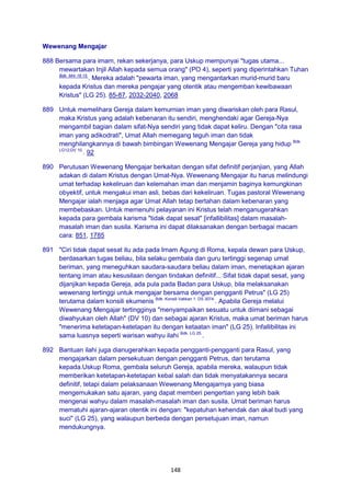 148
Wewenang Mengajar
888 Bersama para imam, rekan sekerjanya, para Uskup mempunyai "tugas utama...
mewartakan Injil Allah kepada semua orang" (PO 4), seperti yang diperintahkan Tuhan
Bdk. Mrk 16:15.
. Mereka adalah "pewarta iman, yang mengantarkan murid-murid baru
kepada Kristus dan mereka pengajar yang otentik atau mengemban kewibawaan
Kristus" (LG 25). 85-87, 2032-2040, 2068
889 Untuk memelihara Gereja dalam kemurnian iman yang diwariskan oleh para Rasul,
maka Kristus yang adalah kebenaran itu sendiri, menghendaki agar Gereja-Nya
mengambil bagian dalam sifat-Nya sendiri yang tidak dapat keliru. Dengan "cita rasa
iman yang adikodrati", Umat Allah memegang teguh iman dan tidak
menghilangkannya di bawah bimbingan Wewenang Mengajar Gereja yang hidup Bdk.
LG12;DV 10.
. 92
890 Perutusan Wewenang Mengajar berkaitan dengan sifat definitif perjanjian, yang Allah
adakan di dalam Kristus dengan Umat-Nya. Wewenang Mengajar itu harus melindungi
umat terhadap kekeliruan dan kelemahan iman dan menjamin baginya kemungkinan
obyektif, untuk mengakui iman asli, bebas dari kekeliruan. Tugas pastoral Wewenang
Mengajar ialah menjaga agar Umat Allah tetap bertahan dalam kebenaran yang
membebaskan. Untuk memenuhi pelayanan ini Kristus telah menganugerahkan
kepada para gembala karisma "tidak dapat sesat" [infallibilitas] dalam masalah-
masalah iman dan susila. Karisma ini dapat dilaksanakan dengan berbagai macam
cara: 851, 1785
891 "Ciri tidak dapat sesat itu ada pada Imam Agung di Roma, kepala dewan para Uskup,
berdasarkan tugas beliau, bila selaku gembala dan guru tertinggi segenap umat
beriman, yang meneguhkan saudara-saudara beliau dalam iman, menetapkan ajaran
tentang iman atau kesusilaan dengan tindakan definitif... Sifat tidak dapat sesat, yang
dijanjikan kepada Gereja, ada pula pada Badan para Uskup, bila melaksanakan
wewenang tertinggi untuk mengajar bersama dengan pengganti Petrus" (LG 25)
terutama dalam konsili ekumenis Bdk. Konsili Vatikan 1: DS 3074.
. Apabila Gereja melalui
Wewenang Mengajar tertingginya "menyampaikan sesuatu untuk diimani sebagai
diwahyukan oleh Allah" (DV 10) dan sebagai ajaran Kristus, maka umat beriman harus
"menerima ketetapan-ketetapan itu dengan ketaatan iman" (LG 25). Infallibilitas ini
sama luasnya seperti warisan wahyu ilahi Bdk. LG 25.
.
892 Bantuan ilahi juga dianugerahkan kepada pengganti-pengganti para Rasul, yang
mengajarkan dalam persekutuan dengan pengganti Petrus, dan terutama
kepada.Uskup Roma, gembala seluruh Gereja, apabila mereka, walaupun tidak
memberikan ketetapan-ketetapan kebal salah dan tidak menyatakannya secara
definitif, tetapi dalam pelaksanaan Wewenang Mengajarnya yang biasa
mengemukakan satu ajaran, yang dapat memberi pengertian yang lebih baik
mengenai wahyu dalam masalah-masalah iman dan susila. Umat beriman harus
mematuhi ajaran-ajaran otentik ini dengan: "kepatuhan kehendak dan akal budi yang
suci" (LG 25), yang walaupun berbeda dengan persetujuan iman, namun
mendukungnya.
 