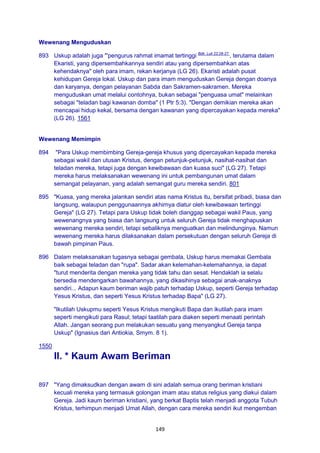 149
Wewenang Menguduskan
893 Uskup adalah juga "'pengurus rahmat imamat tertinggi Bdk. Luk 22:26-27.
, terutama dalam
Ekaristi, yang dipersembahkannya sendiri atau yang dipersembahkan atas
kehendaknya" oleh para imam, rekan kerjanya (LG 26). Ekaristi adalah pusat
kehidupan Gereja lokal. Uskup dan para imam menguduskan Gereja dengan doanya
dan karyanya, dengan pelayanan Sabda dan Sakramen-sakramen. Mereka
menguduskan umat melalui contohnya, bukan sebagai "penguasa umat" melainkan
sebagai "teladan bagi kawanan domba" (1 Ptr 5:3). "Dengan demikian mereka akan
mencapai hidup kekal, bersama dengan kawanan yang dipercayakan kepada mereka"
(LG 26). 1561
Wewenang Memimpin
894 "Para Uskup membimbing Gereja-gereja khusus yang dipercayakan kepada mereka
sebagai wakil dan utusan Kristus, dengan petunjuk-petunjuk, nasihat-nasihat dan
teladan mereka, tetapi juga dengan kewibawaan dan kuasa suci" (LG 27). Tetapi
mereka harus melaksanakan wewenang ini untuk pembangunan umat dalam
semangat pelayanan, yang adalah semangat guru mereka sendiri. 801
895 "Kuasa, yang mereka jalankan sendiri atas nama Kristus itu, bersifat pribadi, biasa dan
langsung, walaupun penggunaannya akhirnya diatur oleh kewibawaan tertinggi
Gereja" (LG 27). Tetapi para Uskup tidak boleh dianggap sebagai wakil Paus, yang
wewenangnya yang biasa dan langsung untuk seluruh Gereja tidak menghapuskan
wewenang mereka sendiri, tetapi sebaliknya menguatkan dan melindunginya. Namun
wewenang mereka harus dilaksanakan dalam persekutuan dengan seluruh Gereja di
bawah pimpinan Paus.
896 Dalam melaksanakan tugasnya sebagai gembala, Uskup harus memakai Gembala
baik sebagai teladan dan "rupa". Sadar akan kelemahan-kelemahannya, ia dapat
"turut menderita dengan mereka yang tidak tahu dan sesat. Hendaklah ia selalu
bersedia mendengarkan bawahannya, yang dikasihinya sebagai anak-anaknya
sendiri... Adapun kaum beriman wajib patuh terhadap Uskup, seperti Gereja terhadap
Yesus Kristus, dan seperti Yesus Kristus terhadap Bapa" (LG 27).
"Ikutilah Uskupmu seperti Yesus Kristus mengikuti Bapa dan ikutilah para imam
seperti mengikuti para Rasul; tetapi taatilah para diaken seperti menaati perintah
Allah. Jangan seorang pun melakukan sesuatu yang menyangkut Gereja tanpa
Uskup" (Ignasius dari Antiokia, Smym. 8 1).
1550
II. * Kaum Awam Beriman
897 "Yang dimaksudkan dengan awam di sini adalah semua orang beriman kristiani
kecuali mereka yang termasuk golongan imam atau status religius yang diakui dalam
Gereja. Jadi kaum beriman kristiani, yang berkat Baptis telah menjadi anggota Tubuh
Kristus, terhimpun menjadi Umat Allah, dengan cara mereka sendiri ikut mengemban
 