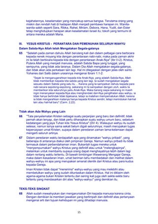 15
kejahatannya, keselamatan yang mencakup semua bangsa. Terutama orang yang
miskin dan rendah hati di hadapan Allah menjadi pembawa harapan ini. Wanita-
wanita saleh seperti Sara, Ribka, Rahel, Miriam, Debora, Hana, Yudit, dan Ester
tetap menghidupkan harapan akan keselamatan Israel itu; tokoh yang termurni di
antara mereka adalah Maria.
III. YESUS KRISTUS - PERANTARA DAN PEMENUHAN SELURUH WAHYU
Dalam Sabda-Nya Allah telah Mengatakan Segala-galanya
65 "Setelah pada zaman dahulu Allah berulang kali dan dalam pelbagai cara berbicara
kepada nenek moyang kita dengan perantaraan nabi-nabi, maka pada zaman akhir
ini Ia telah berbicara kepada kita dengan perantaraan Anak-Nya" (Ibr l:l-2). Kristus,
Putera Allah yang menjadi manusia, adalah Sabda Bapa yang tunggal, yang
sempurna, yang tidak ada taranya. Dalam Dia Allah mengatakan segala-galanya,
dan tidak akan ada perkataan lain lagi. Hal ini ditegaskan dengan jelas oleh santo
Yohanes dari Salib dalam uraiannya mengenai Ibrani 1:1-2:
"Sejak Ia menganugerahkan kepada kita Anak-Nya, yang adalah Sabda-Nya, Allah
tidak memberikan kepada kita sabda yang lain lagi. Ia sudah mengatakan segala
sesuatu dalam Sabda yang satu itu ... Karena yang Ia sampaikan dahulu kepada para
nabi secara sepotong-sepotong, sekarang ini Ia sampaikan dengan utuh, waktu Ia
memberikan kita seluruhnya yaitu Anak-Nya. Maka barang siapa sekarang ini masih
ingin menanyakan kepada-Nya atau menghendaki dari-Nya penglihatan atau wahyu, ia
tidak hanya bertindak tidak bijaksana, tetapi ia malahan mempemalukan Allah; karena
ia tidak mengarahkan matanya hanya kepada Kristus sendiri, tetapi merindukan hal-hal
lain atau hal-hal baru" (Carm. 2,22).
Tidak akan Ada Wahyu yang Lain
66 "Tata penyelamatan Kristen sebagai suatu perjanjian yang baru dan definitif, tidak
pernah akan lenyap, dan tidak perlu diharapkan suatu wahyu umum baru, sebelum
kedatangan yang jaya Tuhan kita Yesus Kristus" (DV 4). Walaupun wahyu itu sudah
selesai, namun isinya sama sekali belum digali seluruhnya; masih merupakan tugas
kepercayaan umat Kristen, supaya dalam peredaran zaman lama-kelamaan dapat
mengerti seluruh artinya.
67 Dalam peredaran waktu terdapatlah apa yang dinamakan "wahyu pribadi", yang
beberapa di antaranya diakui oleh pimpinan Gereja. Namun wahyu pribadi itu tidak
termasuk dalam perbendahaman iman. Bukanlah tugas mereka untuk
"menyempurnakan" wahyu Kristus yang definitif atau untuk "melengkapinya",
melainkan untuk membantu supaya orang dapat menghayatinya lebih dalam lagi
dalam rentang waktu tertentu. Di bawah bimbingan Wewenang Mengajar Gereja,
maka dalam kesadaran iman, umat beriman tahu membedakan dan melihat dalam
wahyu-wahyu ini apa yang merupakan amanat otentik dari Kristus atau para kudus
kepada Gereja.
Iman Kristen tidak dapat "menerima" wahyu-wahyu yang mau melebihi atau
membetulkan wahyu yang sudah dituntaskan dalam Kristus. Hal ini diklaim oleh
agama-agama bukan Kristen tertentu dan sering kali juga oleh sekte-sekte baru
tertentu yang mendasarkan diri atas "wahyu-wahyu" yang demikian itu.
TEKS-TEKS SINGKAT
68 Allah sudah mewahyukan dan mengaruniakan Diri kepada manusia karena cinta.
Dengan demikian Ia memberi jawaban yang berlimpah dan definitif atas pertanyaan
mengenai arti dan tujuan kehidupan ini yang dihadapi manusia.
 