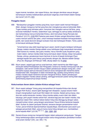 150
tugas imamat, kenabian, dan rajawi Kristus, dan dengan demikian sesuai dengan
kemampuan mereka melaksanakan perutusan segenap umat kristiani dalam Gereja
dan dunia" (LG 31). 873
Panggilan Awam
898 "Berdasarkan panggilan mereka yang khas, kaum awam waiib mencari Kerajaan
Allah, dengan mengurus hal-hal yang fana dan mengatumya seturut kehendak Allah...
Tugas mereka yang istimewa yakni: menyinari dan mengatur semua hal fana, yang
erat-erat melibatkan mereka, sedemikian rupa, sehingga itu semua selalu terlaksana
dan berkembang menurut kehendak Kristus, demi kemuliaan Sang Pencipta dan
Penebus" (LG 31). 2105 899 Prakarsa para awam Kristen sangat dibutuhkan dalam
usaha mencari sarana dan jalan, untuk meresapi keadaan-keadaan kemasyarakatan,
politik, dan sosial ekonomi dengan tuntutan iman dan kehidupan Kristen. Tentu usaha
ini termasuk kehidupan Gereja:
"Umat beriman atau lebih tepat lagi kaum awam, berdiri di garis terdepan kehidupan
Gereja; melalui mereka Gereja adalah unsur kehidupan bagi masyarakat manusiawi.
Oleh karena itu mereka, dan justru mereka, harus memiliki suatu keyakinan yang
makin dalam, bahwa mereka tidak hanya termasuk dalam Gereja, tetapi merupakan
Gereja, artinya, persekutuan kaum beriman di dunia di bawah bimbingan Paus
sebagai kepala dan para Uskup yang bersatu dengan dia. Mereka adalah Gereja
(Pius XII, Wejangan 20 Pebruari 1946, dikutip dalam CL 9).2442
900 Kaum awam, seperti juga semua umat beriman, telah menerima dari Allah tugas
kerasulan berkat Pembaptisan dan Penguatan; karena itu mereka mempunyai hak dan
kewajiban, baik sendiri-sendiri maupun dalam persekutuan dengan orang lain, untuk
berusaha supaya semua manusia di seluruh dunia mengenal dan menerima berita
keselamatan ilahi. Kewajiban ini lebih mendesak lagi, apabila orang tertentu hanya
melalui mereka dapat menerima Injil dan mengenal Kristus. Dalam persekutuan
gerejani kegiatan mereka sekian penting, sehingga kerasulan pastor sering tidak dapat
berkembang sepenuhnya tanpa mereka.
Keikut-sertaan Awam dalam Jabatan Kristus sebagai Imam
901 Kaum awam sebagai "orang yang menyerahkan diri kepada Kristus dan diurapi
dengan Roh Kudus, secara ajaib dipanggil dan disiapkan, supaya secara makin
limpah menghasilkan buah-buah Roh dalam diri mereka. Sebab semua karya, doa-
doa dan usaha kerasulan mereka, hidup mereka selaku suami isteri dan dalam
keluarga, jerih payah mereka sehari-hari, istirahat bagi jiwa dan badan mereka, bila
dijalankan dalam Roh, bahkan beban-beban hidup bila ditanggung dengan sabar,
menjadi kurban rohani, yang dengan perantaraan Yesus Kristus berkenan kepada
Allah. Kurban itu dalam perayaan Ekaristi, bersama dengan persembahan tubuh
Tuhan, penuh khidmat dipersembahkan kepada Bapa. Demikianlah para awam pun
sebagai penyembah Allah, yang di mana-mana hidup dengan suci, membaktikan
dunia kepada Allah" (LG 34) Bdk. LG 10.
. 784, 1268, 358
902 Secara khusus orang-tua mengambil bagian dalam pelayanan pengudusan, "dengan
hidup berkeluarga dalam semangat kristiani serta mengusahakan pendidikan kristiani
anak-anak mereka" (CIC, can. 835, ? 4).
 