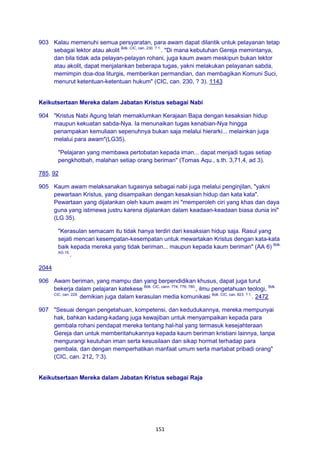 151
903 Kalau memenuhi semua persyaratan, para awam dapat dilantik untuk pelayanan tetap
sebagai lektor atau akolit Bdk. CIC, can. 230, ? 1.
. "Di mana kebutuhan Gereja memintanya,
dan bila tidak ada pelayan-pelayan rohani, juga kaum awam meskipun bukan lektor
atau akolit, dapat menjalankan beberapa tugas, yakni melakukan pelayanan sabda,
memimpin doa-doa liturgis, memberikan permandian, dan membagikan Komuni Suci,
menurut ketentuan-ketentuan hukum" (CIC, can. 230, ? 3). 1143
Keikutsertaan Mereka dalam Jabatan Kristus sebagai Nabi
904 "Kristus Nabi Agung telah memaklumkan Kerajaan Bapa dengan kesaksian hidup
maupun kekuatan sabda-Nya. Ia menunaikan tugas kenabian-Nya hingga
penampakan kemuliaan sepenuhnya bukan saja melalui hierarki... melainkan juga
melalui para awam"(LG35).
"Pelajaran yang membawa pertobatan kepada iman... dapat menjadi tugas setiap
pengkhotbah, malahan setiap orang beriman" (Tomas Aqu., s.th. 3,71,4, ad 3).
785, 92
905 Kaum awam melaksanakan tugasnya sebagai nabi juga melalui penginjilan, "yakni
pewartaan Kristus, yang disampaikan dengan kesaksian hidup dan kata kata".
Pewartaan yang dijalankan oleh kaum awam ini "memperoleh ciri yang khas dan daya
guna yang istimewa justru karena dijalankan dalam keadaan-keadaan biasa dunia ini"
(LG 35).
"Kerasulan semacam itu tidak hanya terdiri dari kesaksian hidup saja. Rasul yang
sejati mencari kesempatan-kesempatan untuk mewartakan Kristus dengan kata-kata
baik kepada mereka yang tidak beriman... maupun kepada kaum beriman" (AA 6) Bdk.
AG 15.
.
2044
906 Awam beriman, yang mampu dan yang berpendidikan khusus, dapat juga turut
bekerja dalam pelajaran katekese Bdk. CIC, cann. 774; 776; 780.
, ilmu pengetahuan teologi, Bdk.
CIC, can. 229.
demikian juga dalam kerasulan media komunikasi Bdk. CIC, can. 823, ? 1.
. 2472
907 "Sesuai dengan pengetahuan, kompetensi, dan kedudukannya, mereka mempunyai
hak, bahkan kadang-kadang juga kewajiban untuk menyampaikan kepada para
gembala rohani pendapat mereka tentang hal-hal yang termasuk kesejahteraan
Gereja dan untuk memberitahukannya kepada kaum beriman kristiani lainnya, tanpa
mengurangi keutuhan iman serta kesusilaan dan sikap hormat terhadap para
gembala, dan dengan memperhatikan manfaat umum serta martabat pribadi orang"
(CIC, can. 212, ? 3).
Keikutsertaan Mereka dalam Jabatan Kristus sebagai Raja
 