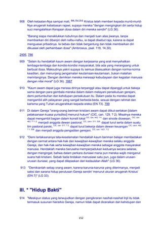 152
908 Oleh ketaatan-Nya sampai mati, Bdk. Flp 2:8-9.
Kristus telah memberi kepada murid-murid-
Nya anugerah kebebasan rajawi, supaya mereka "dengan mengingkari diri serta hidup
suci mengalahkan Kerajaan dosa dalam diri mereka sendiri" (LG 36).
"Barang siapa menaklukkan tubuhnya dan menjadi tuan atas jiwanya, tanpa
membiarkan diri dibanjiri oleh nafsu-nafsu, ia dapat disebut raja, karena ia dapat
menguasai pribadinya. Ia bebas dan tidak bergantung dan tidak membiarkan diri
dikuasai oleh perhambaan dosa" (Ambrosius, psal. 118, 14,30).
2495, 786
909 "Selain itu hendaklah kaum awam dengan kerjasama yang erat menyehatkan
lembaga-lembaga dan kondisi-kondisi masyarakat, bila ada yang merangsang untuk
berbuat dosa. Maksudnya yakni supaya itu semua disesuaikan dengan norma-norma
keadilan, dan menunjang pengamalan keutamaan-keutamaan, bukan malahan
merintanginya. Dengan demikian mereka meresapi kebudayaan dan kegiatan manusia
dengan nilai moral" (LG 36). 1887
910 "Kaum awam dapat juga merasa dirinya terpanggil atau dapat dipanggil,untuk bekeja
sama dengan para gembala mereka dalam dalam melayani persekutuan gerejani,
demi pertumbuhan dan kehidupan persekutuan itu. Dalam pada itu mereka dapat
mengambil alih pelayanan yang sangat berbeda-beda, sesuai dengan rahmat dan
karisma yang Tuhan anugerahkan kepada ereka (EN 73). 799
911 Di dalam Gereja "orang-orang beriman kristiani awam dapat diikut-sertakan [dalam
pelaksanaan kuasa yurisdiksi] menurut hukum" (CIC, can. 129, ? 2). Misalnya mereka
dapat mengambil bagian dalam konsili lokal CIC, can. 443, ? 4.
dan sinode diosesan, CIC, can.
463, ?? 1.2.
menjadi anggota dewan pastoral, CIC, cann. 511; 536.
dapat turut serta dalam suatu
tim pastoral paroki, CIC, can. 517, ? 2.
dapat turut bekerja dalam dewan keuangan CIC, cann. 492,
? 1; 536.
dan menjadi anggota pengadilan gerejani. CIC, can. 1421, ? 2.
912 "Demi terlaksananya tata-keselamatan hendaklah kaum beriman belajar membedakan
dengan cermat antara hak-hak dan kewajiban-kewajiban mereka selaku anggota
Gereja, dan hak-hak serta kewajiban-kewajiban mereka sebagai anggota masyarakat
manusia. Hendaklah mereka berusaha memperpadukan keduanya secara selaras,
dengan mengingat, bahwa dalam perkara duniawi mana pun mereka wajib menganut
suara hati kristiani. Sebab tiada tindakan manusiawi satu pun, juga dalam urusan-
urusan duniawi, yang dapat dilepaskan dari kedaulatan Allah" (LG 36).
913 "Demikianlah setiap orang awam, karena karunia-karunia yang diterimanya, menjadi
saksi dan sarana hidup perutusan Gereja sendiri 'menurut ukuran anugerah Kristus'
(Ef4:7)" (LG 33).
III. * "Hidup Bakti"
914 "Meskipun status yang terwujudkan dengan pengikraran nasihat-nasihat Injil itu tidak
termasuk susunan hierarkis Gereja, namun tidak dapat diceraikan dari kehidupan dan
 