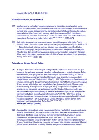 153
kesucian Gereja" (LG 44). 2245, 2103
Nasihat-nasihat Injil, Hidup Berkaul
915 Nasihat-nasihat Injil dalam keaneka-ragamannya dianjurkan kepada setiap murid
Kristus. Cinta sempurna, untuk mana semua umat beriman dipanggil, membawa untuk
mereka yang secara bebas menerima panggilan untuk kehidupan berkaul, kewajiban,
supaya hidup dalam kemurnian pantang nikah demi Kerajaan Allah, dan dalam
kemiskinan dan ketaatan. Ikrar nasihat-nasihat ini dalam salah satu status kehidupan
yang diakui Gereja menandakan hidup bakti Bdk. LG 42-43; PC 1.
. 1973-1974
916 Jadi status kebiaraan merupakan semacam "penahbisan yang lebih dalam" yang
berakar dalam Pembaptisan dan merupakan satu penyerahan total kepada Allah Bdk. PC
5.
. Dalam hidup bakti ini umat beriman kristiani yang digerakkan oleh Roh Kudus,
membuat niat supaya mengikuti Kristus secara lebih erat, menyerahkan diri kepada
Allah tercinta dan sambil mengusahakan cinta sempurna dalam pelayanan Kerajaan
Allah, mempratandakan dan mewartakan di dalam Gereja kemuliaan dunia yang akan
datang Bdk.CIC, can. 573.
. 2687, 933
Pohon Besar dengan Banyak Dahan
917 "Dengan demikian berkembanglah pelbagai bentuk kehidupan menyendiri maupun
bersama, dan pelbagai keluarga, bagaikan pada pohon yang tumbuh di ladang Tuhan
dari benih ilahi, dan yang secara ajaib telah banyak bercabang-cabang. Itu semua
menambah jasa-sumbangan baik bagi kemajuan para anggotanya maupun bagi
kesejahteraan seluruh Tubuh Kristus" (LG 43). 918 "Sejak awal mula Gereja terdapat
pria dan wanita, yang dengan mengamalkan nasihat-nasihat Injil bermaksud mengikuti
Kristus secara lebih bebas, dan meneladani-Nya dengan lebih setia. Dengan cara
mereka masing-masing mereka menghayati hidup yang dibaktikan kepada Allah. Di
antara mereka banyaklah yang atas dorongan Roh Kudus hidup menyendiri atau
mendirikan keluarga-keluarga religius. Dengan kewibawaannya Gereja dengan suka
hati menyambut dan menyetujui cara hidup mereka" (PC 1). 919 Uskup-Uskup
diosesan hendaknya berusaha supaya menemukan karunia-karunia baru hidup bakti
yang dianugerahkan Roh Kudus kepada Gereja. Mengakui bentuk-bentuk baru
kehidupan bakti ini adalah hak Tahta Suci Bdk. CIC, can. 605.
.
Kehidupan Bertapa [Eremit]
920 Juga apabila mereka tidak selalu mengikrarkan ketiga nasihat Injil secara publik, para
pertapa, "dengan lebih menarik diri dari dunia ramai, dalam keheningan kesunyian,
dalam doa dan tobat terus-menerus, mempersembahkan hidupnya demi pujian
kepada Allah serta keselamatan dunia" (CIC, can. 603, ? 1). 921 Mereka
menunjukkan kepada setiap orang inti dari misteri Gereja: keakraban pribadi dengan
Kristus. Tersembunyi bagi mata manusia, kehidupan para pertapa merupakan khotbah
Kristus secara diam-diam. Seorang pertapa menyerahkan kehidupannya secara
 