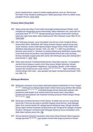 154
penuh kepada Kristus, karena Ia adalah segala-galanya untuk dia. Menemukan
kemuliaan Yang Tersalib di padang gurun, dalam perjuangan rohani itu adalah suatu
panggilan Khusus. 2719, 2015
Perawan dalam Hidup Bakti
922 Sejak zaman para Rasul Tuhan telah memanggil perawan-perawan Kristen, untuk
mengikat diri kepada-Nya secara tidak terbagi, dalam kebebasan hati, tubuh dan roh
yang lebih besar Bdk. 1 Kor 7:34-36.
. Dengan persetujuan Gereja mereka telah membuat
keputusan agar hidup dalam status keperawanan "demi Kerajaan surga" (Mat 19:12).
1618-1620
923 Ada "kelompok perawan, yang menyatakan cita-cita suci untuk mengikuti Kristus
secara lebih dekat, ditahbiskan oleh Uskup diosesan dengan upacara liturgi yang
sudah disahkan, secara mistik dipersuntingkan dengan Kristus Putera Allah serta
dibaktikan bagi pelayanan Gereja." (CIC, can. 604, ? 1). Oleh ritus penahbisan
perawan yang meriah ini, "perawan ini menjadi pribadi yang ditahbiskan kepada Allah,
suatu tanda yang menunjukkan cinta Gereja kepada Kristus dan suatu lambang
tentang mempelai surgawi pada akhir zaman dan kehidupan yang akan datang (OCV
praenotanda 1). 1537, 1672
924 Status para perawan mendekati bentuk-bentuk hidup bakti yang lain. Ia mewajibkan
wanita di dunia (ataupun suster) untuk hidup sesuai dengan statusnya, dengan
karisma yang dianugerahkan kepadanya, untuk berdoa, bersilih, untuk melayani
saudara dan saudarinya dan untuk merasul Bdk. OCV praenotanda 2.
. "Agar memelihara niat
mereka dengan lebih setia... para perawan tadi dapat membentuk perserikatan" (CIC,
can. 604, ? 2).
Kehidupan Membiara
925 Kehidupan membiara muncul dalam abad-abad pertama kekristenan di Timur Tengah
Bdk. UR 15.
. Kehidupan itu dilangsungkan dalam institut-institut yang didirikan oleh Gereja
secara kanonik Bdk. CIC, can. 573.
. Ia berbeda dengan bentuk hidup bakti yang lain oleh
penekanan pada ibadat, ikrar nasihat-nasihat Injil secara resmi, hidup dalam
persekutuan persaudaraan dan kesaksian tentang persatuan Kristus dengan Gereja
Bdk. CIC, can. 607.
. 1672
926 Kehidupan membiara termasuk misteri Gereja. Ia adalah satu karunia, yang Gereja
terima dari Tuhannya dan yang ia serahkan kepada orang beriman, yang dipanggil
dalam ikrar nasihat-nasihat Injil, sebagai bentuk kehidupan tetap. Dengan demikian
Gereja dapat memberi kesaksian tentang Kristus dan mengenal diri sebagai mempelai
Penebus. Kehidupan membiara dalam berbagai bentuknya harus menyatakan cinta
Allah dalam bahasa zaman kita. 796
927 Semua biarawan-biarawati merupakan rekan kerja Uskup diosesan dalam tugasnya
sebagai gembala Bdk. CD 33-35.
, juga apabila mereka tidak langsung berada di bawah
 