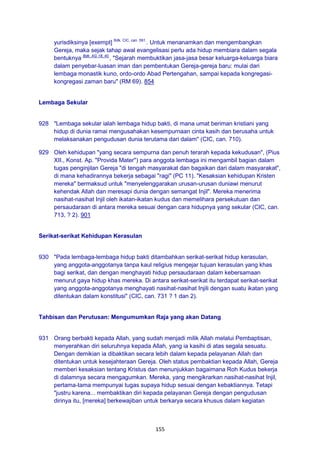 155
yurisdiksinya [exempt] Bdk. CIC, can. 591.
. Untuk menanamkan dan mengembangkan
Gereja, maka sejak tahap awal evangelisasi perlu ada hidup membiara dalam segala
bentuknya Bdk. AG 18; 40.
, "Sejarah membuktikan jasa-jasa besar keluarga-keluarga biara
dalam penyebar-luasan iman dan pembentukan Gereja-gereja baru: mulai dari
lembaga monastik kuno, ordo-ordo Abad Pertengahan, sampai kepada kongregasi-
kongregasi zaman baru" (RM 69). 854
Lembaga Sekular
928 "Lembaga sekular ialah lembaga hidup bakti, di mana umat beriman kristiani yang
hidup di dunia ramai mengusahakan kesempurnaan cinta kasih dan berusaha untuk
melaksanakan pengudusan dunia terutama dari dalam" (CIC, can. 710).
929 Oleh kehidupan "yang secara sempurna dan penuh terarah kepada kekudusan", (Pius
XII., Konst. Ap. "Provida Mater") para anggota lembaga ini mengambil bagian dalam
tugas penginjilan Gereja "di tengah masyarakat dan bagaikan dari dalam masyarakat",
di mana kehadirannya bekerja sebagai "ragi" (PC 11). "Kesaksian kehidupan Kristen
mereka" bermaksud untuk "menyelenggarakan urusan-urusan duniawi menurut
kehendak Allah dan meresapi dunia dengan semangat Injil". Mereka menerima
nasihat-nasihat Injil oleh ikatan-ikatan kudus dan memelihara persekutuan dan
persaudaraan di antara mereka sesuai dengan cara hidupnya yang sekular (CIC, can.
713, ? 2). 901
Serikat-serikat Kehidupan Kerasulan
930 "Pada lembaga-lembaga hidup bakti ditambahkan serikat-serikat hidup kerasulan,
yang anggota-anggotanya tanpa kaul religius mengejar tujuan kerasulan yang khas
bagi serikat, dan dengan menghayati hidup persaudaraan dalam kebersamaan
menurut gaya hidup khas mereka. Di antara serikat-serikat itu terdapat serikat-serikat
yang anggota-anggotanya menghayati nasihat-nasihat Injili dengan suatu ikatan yang
ditentukan dalam konstitusi" (CIC, can. 731 ? 1 dan 2).
Tahbisan dan Perutusan: Mengumumkan Raja yang akan Datang
931 Orang berbakti kepada Allah, yang sudah menjadi milik Allah melalui Pembaptisan,
menyerahkan diri seluruhnya kepada Allah, yang ia kasihi di atas segala sesuatu.
Dengan demikian ia dibaktikan secara lebih dalam kepada pelayanan Allah dan
ditentukan untuk kesejahteraan Gereja. Oleh status pembaktian kepada Allah, Gereja
memberi kesaksian tentang Kristus dan menunjukkan bagaimana Roh Kudus bekerja
di dalamnya secara mengagumkan. Mereka, yang mengikrarkan nasihat-nasihat Injil,
pertama-tama mempunyai tugas supaya hidup sesuai dengan kebaktiannya. Tetapi
"justru karena... membaktikan diri kepada pelayanan Gereja dengan pengudusan
dirinya itu, [mereka] berkewajiban untuk berkarya secara khusus dalam kegiatan
 