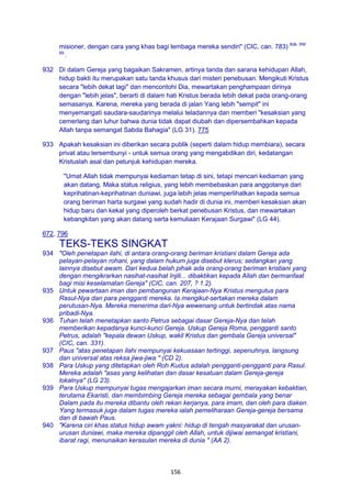 156
misioner, dengan cara yang khas bagi lembaga mereka sendiri" (CIC, can. 783) Bdk. RM
69.
.
932 Di dalam Gereja yang bagaikan Sakramen, artinya tanda dan sarana kehidupan Allah,
hidup bakti itu merupakan satu tanda khusus dari misteri penebusan. Mengikuti Kristus
secara "lebih dekat lagi" dan mencontohi Dia, mewartakan penghampaan dirinya
dengan "lebih jelas", berarti di dalam hati Kristus berada lebih dekat pada orang-orang
semasanya. Karena, mereka yang berada di jalan Yang lebih "sempit" ini
menyemangati saudara-saudarinya melalui teladannya dan memberi "kesaksian yang
cemerlang dan luhur bahwa dunia tidak dapat diubah dan dipersembahkan kepada
Allah tanpa semangat Sabda Bahagia" (LG 31). 775
933 Apakah kesaksian ini diberikan secara publik (seperti dalam hidup membiara), secara
privat atau tersembunyi - untuk semua orang yang mengabdikan diri, kedatangan
Kristuslah asal dan petunjuk kehidupan mereka.
"Umat Allah tidak mempunyai kediaman tetap di sini, tetapi mencari kediaman yang
akan datang. Maka status religius, yang lebih membebaskan para anggotanya dari
keprihatinan-keprihatinan duniawi, juga lebih jelas memperlihatkan kepada semua
orang beriman harta surgawi yang sudah hadir di dunia ini, memberi kesaksian akan
hidup baru dan kekal yang diperoleh berkat penebusan Kristus, dan mewartakan
kebangkitan yang akan datang serta kemuliaan Kerajaan Surgawi" (LG 44).
672, 796
TEKS-TEKS SINGKAT
934 "Oleh penetapan ilahi, di antara orang-orang beriman kristiani dalam Gereja ada
pelayan-pelayan rohani, yang dalam hukum juga disebut klerus; sedangkan yang
lainnya disebut awam. Dari kedua belah pihak ada orang-orang beriman kristiani yang
dengan mengikrarkan nasihat-nasihat Injili... dibaktikan kepada Allah dan bermanfaat
bagi misi keselamatan Gereja" (CIC, can. 207, ? 1.2).
935 Untuk pewartaan iman dan pembangunan Kerajaan-Nya Kristus mengutus para
Rasul-Nya dan para pengganti mereka. Ia mengikut-sertakan mereka dalam
perutusan-Nya. Mereka menerima dari-Nya wewenang untuk bertindak atas nama
pribadi-Nya.
936 Tuhan telah menetapkan santo Petrus sebagai dasar Gereja-Nya dan telah
memberikan kepadanya kunci-kunci Gereja. Uskup Gereja Roma, pengganti santo
Petrus, adalah "kepala dewan Uskup, wakil Kristus dan gembala Gereja universal"
(CIC, can. 331).
937 Paus "atas penetapan ilahi mempunyai kekuasaan tertinggi, sepenuhnya, langsung
dan universal atas reksa jiwa-jiwa " (CD 2).
938 Para Uskup yang ditetapkan oleh Roh Kudus adalah pengganti-pengganti para Rasul.
Mereka adalah "asas yang kelihatan dan dasar kesatuan dalam Gereja-gereja
lokalnya" (LG 23).
939 Para Uskup mempunyai tugas mengajarkan iman secara murni, merayakan kebaktian,
terutama Ekaristi, dan membimbing Gereja mereka sebagai gembala yang benar
Dalam pada itu mereka dibantu oleh rekan kerjanya, para imam, dan oleh para diaken.
Yang termasuk juga dalam tugas mereka ialah pemeliharaan Gereja-gereja bersama
dan di bawah Paus.
940 "Karena ciri khas status hidup awam yakni: hidup di tengah masyarakat dan urusan-
urusan duniawi, maka mereka dipanggil oleh Allah, untuk dijiwai semangat kristiani,
ibarat ragi, menunaikan kerasulan mereka di dunia " (AA 2).
 