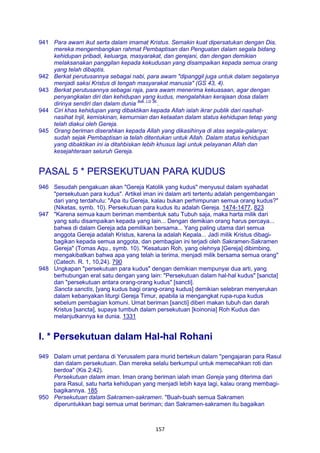 157
941 Para awam ikut serta dalam imamat Kristus. Semakin kuat dipersatukan dengan Dia,
mereka mengembangkan rahmat Pembaptisan dan Penguatan dalam segala bidang
kehidupan pribadi, keluarga, masyarakat, dan gerejani, dan dengan demikian
melaksanakan panggilan kepada kekudusan yang disampaikan kepada semua orang
yang telah dibaptis.
942 Berkat perutusannya sebagai nabi, para awam "dipanggil juga untuk dalam segalanya
menjadi saksi Kristus di tengah masyarakat manusia" (GS 43, 4).
943 Berkat perutusannya sebagai raja, para awam menerima kekuasaan, agar dengan
penyangkalan diri dan kehidupan yang kudus, mengalahkan kerajaan dosa dalam
dirinya sendiri dan dalam dunia Bdk. LG 36.
.
944 Ciri khas kehidupan yang dibaktikan kepada Allah ialah ikrar publik dari nasihat-
nasihat Injil, kemiskinan, kemurnian dan ketaatan dalam status kehidupan tetap yang
telah diakui oleh Gereja.
945 Orang beriman diserahkan kepada Allah yang dikasihinya di atas segala-galanya;
sudah sejak Pembaptisan ia telah ditentukan untuk Allah. Dalam status kehidupan
yang dibaktikan ini ia ditahbiskan lebih khusus lagi untuk pelayanan Allah dan
kesejahteraan seluruh Gereja.
PASAL 5 * PERSEKUTUAN PARA KUDUS
946 Sesudah pengakuan akan "Gereja Katolik yang kudus" menyusul dalam syahadat
"persekutuan para kudus". Artikel iman ini dalam arti tertentu adalah pengembangan
dari yang terdahulu: "Apa itu Gereja, kalau bukan perhimpunan semua orang kudus?"
(Niketas, symb. 10). Persekutuan para kudus itu adalah Gereja. 1474-1477, 823
947 "Karena semua kaum beriman membentuk satu Tubuh saja, maka harta milik dari
yang satu disampaikan kepada yang lain... Dengan demikian orang harus percaya...
bahwa di dalam Gereja ada pemilikan bersama... Yang paling utama dari semua
anggota Gereja adalah Kristus, karena Ia adalah Kepala... Jadi milik Kristus dibagi-
bagikan kepada semua anggota, dan pembagian ini terjadi oleh Sakramen-Sakramen
Gereja" (Tomas Aqu., symb. 10). "Kesatuan Roh, yang olehnya [Gereja] dibimbing,
mengakibatkan bahwa apa yang telah ia terima, menjadi milik bersama semua orang"
(Catech. R. 1, 10,24). 790
948 Ungkapan "persekutuan para kudus" dengan demikian mempunyai dua arti, yang
berhubungan erat satu dengan yang lain: "Persekutuan dalam hal-hal kudus" [sancta]
dan "persekutuan antara orang-orang kudus" [sancti].
Sancta sanctis, [yang kudus bagi orang-orang kudus] demikian selebran menyerukan
dalam kebanyakan liturgi Gereja Timur, apabila ia mengangkat rupa-rupa kudus
sebelum pembagian komuni. Umat beriman [sancti] diberi makan tubuh dan darah
Kristus [sancta], supaya tumbuh dalam persekutuan [koinonia] Roh Kudus dan
melanjutkannya ke dunia. 1331
I. * Persekutuan dalam Hal-hal Rohani
949 Dalam umat perdana di Yerusalem para murid bertekun dalam "pengajaran para Rasul
dan dalam persekutuan. Dan mereka selalu berkumpul untuk memecahkan roti dan
berdoa" (Kis 2:42).
Persekutuan dalam iman. Iman orang beriman ialah iman Gereja yang diterima dari
para Rasul, satu harta kehidupan yang menjadi lebih kaya lagi, kalau orang membagi-
bagikannya. 185
950 Persekutuan dalam Sakramen-sakramen. "Buah-buah semua Sakramen
diperuntukkan bagi semua umat beriman; dan Sakramen-sakramen itu bagaikan
 