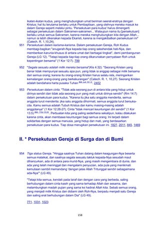 158
ikatan-ikatan kudus, yang menghubungkan umat beriman seerat-eratnya dengan
Kristus; hal itu terutama berlaku untuk Pembaptisan, yang olehnya mereka masuk ke
dalam Gereja seperti melalui pintu. 'Persekutuan para kudus' harus dimengerti
sebagai persekutuan dalam Sakramen-sakramen... Walaupun nama itu [persekutuan]
berlaku untuk semua Sakramen, karena mereka menghubungkan kita dengan Allah...
namun ia lebih dikenakan kepada Ekaristi, karena ia mengakibatkan persekutuan ini"
(Catech. R. 1,10,24).
951 Persekutuan dalam karisma-karisma. Dalam persekutuan Gereja, Roh Kudus
membagi-bagikan "anugerah-Nya kepada tiap orang sekehendak hati-Nya, dan
memberikan karunia khusus di antara umat dari berbagai tingkat", demi pembangunan
Gereja (LG 12). "Tetapi kepada tiap-tiap orang dikaruniakan pernyataan Roh untuk
kepentingan bersama" (1 Kor 12:7). 799
952 "Segala sesuatu adalah milik mereka bersama"(Kis 4:32): "Seorang Kristen yang
benar tidak mempunyai sesuatu apa pun, yang tidak ia anggap sebagai milik bersama
dari semua orang; karena itu orang-orang Kristen harus selalu rela, meringankan
kemalangan orang-orang yang berkekurangan" (Catech. R. 1, 10,27). Seorang Kristen
adalah bendahara harta pusaka Tuhan Bdk. Luk 16:1.3.
. 2402
953 Persekutuan dalam cinta. "Tidak ada seorang pun di antara kita yang hidup untuk
dirinya sendiri dan tidak ada seorang pun yang mati untuk dirinya sendiri" (Rm 14:7)
dalam persekutuan para kudus. "Karena itu jika satu anggota menderita, semua
anggota turut menderita; jika satu anggota dihormati, semua anggota turut bersuka-
cita. Kamu semua adalah Tubuh Kristus dan kamu masing-masing adalah
anggotanya" (1 Kor 12:26-27). Cinta "tidak mencari keuntungan diri sendiri" (1 Kor
13:5) Bdk. 1 Kor 10:24.
. Perbuatan kita yang paling sederhana sekalipun, kalau dilakukan
karena cinta, akan membawa keuntungan bagi semua orang. Ini terjadi dalam
solidaritas dengan semua manusia, yang hidup dan mati, yang berdasarkan
persekutuan para kudus. Tiap dosa merugikan persekutuan ini. 1827, 2011, 845, 1469
II. * Persekutuan Gereja di Surga dan di Bumi
954 Tiga status Gereja. "Hingga saatnya Tuhan datang dalam keagungan-Nya beserta
semua malaikat, dan saatnya segala sesuatu takluk kepada-Nya sesudah maut
dihancurkan, ada di antara para murid-Nya, yang masih mengembara di dunia, dan
ada yang telah meninggal dan mengalami penyucian, ada pula yang menikmati
kemuliaan sambil memandang 'dengan jelas Allah Tritunggal sendiri sebagaimana
ada-Nya'" (LG 49).
"Tetapi kita semua, kendati pada taraf dan dengan cara yang berbeda, saling
berhubungan dalam cinta kasih yang sama terhadap Allah dan sesama, dan
melambungkan madah pujian yang sama ke hadirat Allah kita. Sebab semua orang,
yang menjadi milik Kristus dan didiami oleh Roh-Nya, berpadu menjadi satu Gereja
dan saling erat berhubungan dalam Dia" (LG 49).
771, 1031, 1023
 