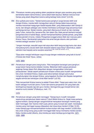 159
955 "Persatuan mereka yang sedang dalam perjalanan dengan para saudara yang sudah
beristirahat dalam damai Kristus, sama sekali tidak terputus. Bahkan menurut iman
Gereja yang abadi diteguhkan karena saling berbagi harta rohani" (LG 49).
956 Doa syafaat para kudus. "Sebab karena para penghuni surga bersatu lebih erat
dengan Kristus, mereka lebih meneguhkan seluruh Gereja dalam kesuciannya;
mereka menambah keagungan ibadat kepada Allah, yang dilaksanakan oleh Gereja di
dunia; dan dengan pelbagai cara mereka membawa sumbangan bagi penyempurnaan
pembangunannya. Sebab mereka, yang telah ditampung di tanah air dan menetap
pada Tuhan, karena Dia, bersama Dia, dan dalam Dia, tidak pernah berhenti menjadi
pengantara kita di hadirat Bapa, sambil mempersembahkan pahala-pahala, yang telah
mereka peroleh di dunia, melalui Pengantara tunggal antara Allah dan manusia yakni:
Kristus Yesus. Demikianlah kelemahan kita amat banyak dibantu oleh perhatian
mereka sebagai saudara" (LG 49).
"Jangan menangis, sesudah saya mati saya akan lebih berguna bagi kamu dan akan
menyokong kamu secara lebih baik daripada selama saya hidup" (Dominikus, dalam
sakratul maut kepada sama saudara seserikat) Bdk. Jordan dari Sachsen, lib. 93.
.
"Saya akan mengisi kehidupan saya di surga dengan melakukan yang baik di dunia"
(Teresia dari Anak Yesus, verba).
1370, 2683
957 Persekutuan dengan para orang kudus. "Kita merayakan kenangan para penghuni
surga bukan hanya karena teladan mereka. Melainkan lebih supaya persatuan
segenap Gereja dalam Roh diteguhkan dengan mengamalkan cinta kasih
persaudaraan. Sebab seperti persekutuan kristiani antara para musafir mengantarkan
kita untuk mendekati Kristus, begitu pula keikut-sertaan dengan para kudus
menghubungkan kita dengan Kristus, yang bagaikan Sumber dan Kepala mengalirkan
segala rahmat dan kehidupan Umat Allah sendiri" (LG 50).
"Kita menyembah Kristus karena Ia adalah Putera Allah. Tetapi para saksi iman, kita
kasihi sebagai murid dan peniru Tuhan dan karena penyerahan diri yang tidak ada
tandingannya kepada raja dan guru mereka. Semoga kita juga menjadi teman dan
sesama murid mereka" (Polikarpus, mart. 17).
1173
958 Persekutuan dengan yang telah meninggal. "Gereja kaum musafir menyadari
sepenuhnya persekutuan dalam seluruh Tubuh Mistik Kristus itu. Sejak masa pertama
agama kristiani, Gereja dengan sangat khidmat merayakan kenangan mereka yang
telah meninggal. Dan 'karena inilah suatu pikiran yang mursyid dan saleh: mendoakan
mereka yang meninggal supaya dilepaskan dari dosa-dosa mereka' (2 Mak 12:45),
maka Gereja juga mempersembahkan kurban-kurban silih bagi mereka" (LG50).Doa
kita untuk orang-orang yang sudah meninggal tidak hanya membantu mereka sendiri:
Kalau mereka sudah dibantu, doa mereka pun akan berdaya guna bagi kita. 1371,
1032, 1689
 