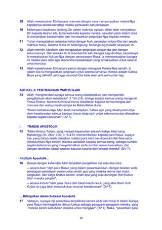 16
69 Allah mewahyukan Diri kepada manusia dengan cara menyampaikan misteri-Nya
kepadanya secara bertahap melalui perbuatan dan perkataan.
70 Melampaui kesaksian tentang Diri dalam makhluk ciptaan, Allah telah menyatakan
Diri kepada leluhur kita. Ia berkata-kata kepada mereka, sesudah jatuh dalam dosa
Ia menjanjikan keselamatan dan menawarkan perjanjian-Nya kepada mereka.
71 Tuhan mengadakan perjanjian kekal dengan Nuh, perjanjian antara Dia dan segala
makhluk hidup. Selama dunia ini berlangsung, berlangsung pulalah perjanjian ini.
72 Allah memilih Abraham dan mengadakan perjanjian dengan dia dan dengan
keturunannya. Dari mereka itu Ia membentuk satu bangsa bagi diri-Nya, kepadanya
Ia mewahyukan hukum-Nya dengan perantaraan Musa. Ia mempersiapkan bangsa
ini melalui para nabi agar menerima keselamatan yang dimaksudkan untuk seluruh
umat manusia.
73 Allah mewahyukan Diri secara penuh dengan mengutus Putera-Nya sendiri; di
dalam Dia Ia mengadakan perjanjian untuk selama-lamanya. Kristus adalah Sabda
Bapa yang definitif, sehingga sesudah Dia tidak akan ada wahyu lain lagi.
ARTIKEL 2: PENTRADISIAN WAHYU ILAHI
74 Allah "menghendaki supaya semua orang diselamatkan dan memperoleh
pengetahuan akan kebenaran" (1 Tim 2:4), artinya supaya semua orang mengenal
Yesus Kristus. Karena itu Kristus harus diwartakan kepada semua bangsa dan
manusia dan wahyu mesti sampai ke Batas-Batas dunia.
"Dalam kebaikan-Nya Allah telah menetapkan, bahwa apa yang diwahyukan-Nya
demi keselamatan semua bangsa, harus tetap utuh untuk selamanya dan diteruskan
kepada segala keturunan" (DV 7).
I. TRADISI APOSTOLIK
75 "Maka Kristus Tuhan, yang menjadi kepenuhan seluruh wahyu Allah yang
Mahatinggi (lih. 2Kor 1:30; 3:16-4:6), memerintahkan kepada para Rasul, supaya
Injil, yang dahulu telah dijanjikan melalui para nabi dan dipenuhi oleh-Nya serta
dimaklumkan-Nya sendiri, mereka wartakan kepada semua orang, sebagai sumber
segala kebenaran yang menyelamatkan serta sumber ajaran kesusilaan, dan
dengan demikian dibagi-bagikan karunia-karunia ilahi kepada mereka" (DV 7).
Khotbah Apostolik...
76 Sesuai dengan kehendak Allah terjadilah pengalihan Injil atas dua cara:
-- secara lisan "oleh para Rasul, yang dalam pewartaan lisan, dengan teladan serta
penetapan-penetapan meneruskan entah apa yang mereka terima dari mulut,
pergaulan, dan karya Kristus sendiri, entah apa yang atas dorongan Roh Kudus
telah mereka pelajari";
-- secara tertulis "oleh para Rasul dan tokoh-tokoh rasuli, yang atas ilham Roh
Kudus itu juga telah membukukan amanat keselamatan" (DV 7).
... Dilanjutkan dalam Suksesi Apostolik
77 "Adapun, supaya Injil senantiasa terpelihara secara utuh dan hidup di dalam Gereja,
para Rasul meninggalkan Uskup-Uskup sebagai pengganti-pengganti mereka, yang
`mereka serahi kedudukan mereka untuk mengajar" (DV 7). Maka, "pewartaan para
 