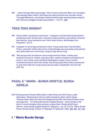 160
959 ...dalam keluarga Allah yang tunggal. "Kita ini semua anak-anak Allah, dan merupakan
satu keluarga dalam Kristus. Sementara kita saling mencintai dan serentak memuji
Tritunggal Mahakudus, dan dengan demikian berhubungan seorang dengan yang lain,
kita memenuhi panggilan Gereja yang terdalam..." (LG 51). 1027
TEKS-TEKS SINGKAT
960 Gereja adalah "persekutuan para kudus ". Ungkapan ini berarti pada tempat pertama
persekutuan pada "hal-hal kudus " [sancta], terutama Ekaristi, yang olehnya "kesatuan
para beriman, yang membentuk satu Tubuh dalam Kristus, dilambangkan dan
diwujudkan " (LG 3).
961 Ungkapan ini berarti juga persekutuan antara "orang-orang kudus" [sancti] dalam
Kristus, yang telah "wafat untuk semua orang"sehingga apa yang setiap orang lakukan
atau derita dalam dan untuk Kristus, berguna bagi semua orang.
962 "Kita percaya akan persekutuan semua warga beriman Kristen: mereka yang
berziarah di dunia ini; mereka, yang dimurnikan, setelah mengakhiri kehidupannya di
dunia ini; dan mereka, yang menikmati kebahagiaan surgawi; semua mereka
membentuk bersama-sama satu Gereja. Kita percaya juga bahwa dalam persekutuan
ini cinta kasih Allah dan orang-orang kudusnya selalu mengabulkan doa-doa kita"
(SPF 30).
PASAL 6 * MARIA - BUNDA KRISTUS, BUNDA
GEREJA
963 Tentang peranan Perawan Maria dalam misteri Kristus dan Roh Kudus, sudah
dibicarakan. Sekarang perlu kita renungkan tempatnya dalam misteri Gereja.
"Perawan Maria diakui dan dihormati sebagai Bunda Allah dan Bunda Penebus yang
sesungguhnya... 'Ia memang Bunda para anggota [Kristus]... karena dengan cinta
kasih ia menyumbangkan kerja samanya, supaya dalam Gereja lahirlah kaum
beriman, yang menjadi anggota Kepala itu' (Agustinus, virg. 6)" (LG 53). "Maria, Bunda
Kristus, Bunda Gereja" (Paulus VI, Wejangan 21 Nopember 1964). 484, 507, 721, 726
I. * Maria Bunda Gereja
 