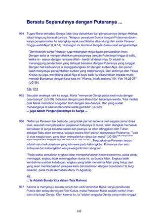 161
Bersatu Sepenuhnya dengan Puteranya ...
964 Tugas Maria terhadap Gereja tidak bisa dipisahkan dari persatuannya dengan Kristus,
tetapi langsung berasal darinya. "Adapun persatuan Bunda dengan Puteranya dalam
karya penyelamatan itu terungkap sejak saat Kristus dikandung oleh santa Perawan
hingga wafat-Nya" (LG 57). Hubungan ini terutama tampak dalam saat sengsara-Nya.
"Demikianlah santa Perawan juga melangkah maju dalam penziarahan iman.
Dengan setia ia mempertahankan persatuannya dengan Puteranya hingga di salib,
ketika ia - sesuai dengan rencana Allah - berdiri di dekat-Nya. Di situlah ia
menanggung penderitaan yang dahsyat bersama dengan Puteranya yang tunggal.
Dengan hati keibuannya ia menggabungkan diri dengan kurban-Nya, dan penuh
kasih menyetujui persembahan kurban yang dilahirkannya. Dan akhirnya oleh Yesus
Kristus itu juga, menjelang wafat-Nya di kayu salib, ia dikaruniakan kepada murid
menjadi Bundanya dengan kata-kata ini: 'Wanita, inilah anakmu' (lih. Yoh 19:26-27)"
(LG 58).
534, 618
965 Sesudah anaknya naik ke surga, Maria "menyertai Gereja pada awal mula dengan
doa-doanya" (LG 69). Bersama dengan para Rasul dan beberapa wanita, "kita melihat
pula Maria memohon anugerah Roh dengan doa-doanya, Roh yang sudah
menaunginya di saat ia menerima warta gembira" (LG 59).
... juga dalam Pengangkatannya ke Surga ...
966 "Akhirnya Perawan tak bernoda, yang tidak pernah terkena oleh segala cemar dosa
asal, sesudah menyelesaikan perjalanan hidupnya di dunia, telah diangkat memasuki
kemuliaan di surga beserta badan dan jiwanya. Ia telah ditinggikan oleh Tuhan
sebagai Ratu alam semesta, supaya secara lebih penuh menyerupai Puteranya, Tuan
di atas segala tuan, yang telah mengalahkan dosa dan maut" (LG 59) Bdk. Pengumuman
dogma mengenai Maria diangkat ke surga oleh Paus Pius XII, 1950: DS 3903.
. Terangkatnya Perawan tersuci
adalah satu keikutsertaan yang istimewa pada kebangkitan Puteranya dan satu
antisipasi dari kebangkitan warga-warga Kristen yang lain.
"Pada waktu persalinan engkau tetap mempertahankan keperawananmu, pada waktu
meninggal, engkau tidak meninggalkan dunia ini, ya Bunda Allah. Engkau telah
kembali ke sumber kehidupan, engkau yang telah menerima Allah yang hidup dan
yang akan membebaskan jiwa-jiwa kami dari kematian dengan doa-doamu" (Liturgi
Bisantin, pada Pesta Kematian Maria 15 Agustus).
491
... ia Adalah Bunda Kita dalam Tata Rahmat
967 Karena ia menyetujui secara penuh dan utuh kehendak Bapa, karya penebusan
Putera dan setiap dorongan Roh Kudus, maka Perawan Maria adalah contoh iman
dan cinta bagi Gereja. Oleh karena itu, ia "adalah anggota Gereja yang maha unggul
 