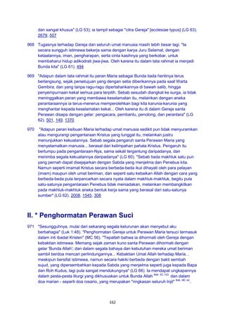 162
dan sangat khusus" (LG 53); ia tampil sebagai "citra Gereja" [ecclesiae typus] (LG 63).
2679, 507
968 Tugasnya terhadap Gereja dan seluruh umat manusia masih lebih besar lagi. "Ia
secara sungguh istimewa bekerja sama dengan karya Juru Selamat, dengan
ketaatannya, iman, pengharapan, serta cinta kasihnya yang berkobar, untuk
membaharui hidup adikodrati jiwa-jiwa. Oleh karena itu dalam tata rahmat ia menjadi
Bunda kita" (LG 61). 494
969 "Adapun dalam tata rahmat itu peran Maria sebagai Bunda tiada hentinya terus
berlangsung, sejak persetujuan yang dengan setia diberikannya pada saat Warta
Gembira, dan yang tanpa ragu-ragu dipertahankannya di bawah salib, hingga
penyempurnaan kekal semua para terpilih. Sebab sesudah diangkat ke surga, ia tidak
meninggalkan peran yang membawa keselamatan itu, melainkan dengan aneka
perantaraannya ia terus-menerus memperolehkan bagi kita karunia-karunia yang
menghantar kepada keselamatan kekal... Oleh karena itu di dalam Gereja santa
Perawan disapa dengan gelar: pengacara, pembantu, penolong, dan perantara" (LG
62). 501, 149, 1370
970 "Adapun peran keibuan Maria terhadap umat manusia sedikit pun tidak menyuramkan
atau mengurangi pengantaraan Kristus yang tunggal itu, melainkan justru
menunjukkan kekuatannya. Sebab segala pengaruh santa Perawan Maria yang
menyelamatkan manusia... berasal dari kelimpahan pahala Kristus. Pengaruh itu
bertumpu pada pengantaraan-Nya, sama sekali tergantung daripadanya, dan
menimba segala kekuatannya daripadanya" (LG 60). "Sebab tiada makhluk satu pun
yang pernah dapat disejajarkan dengan Sabda yang menjelma dan Penebus kita.
Namun seperti imamat Kristus secara berbeda-beda ikut dihayati oleh para pelayan
(imam) maupun oleh umat beriman, dan seperti satu kebaikan Allah dengan cara yang
berbeda-beda pula terpancarkan secara nyata dalam makhluk-makhluk, begitu pula
satu-satunya pengantaraan Penebus tidak meniadakan, melainkan membangkitkan
pada makhluk-makhluk aneka bentuk kerja sama yang berasal dari satu-satunya
sumber" (LG 62). 2008, 1545, 308
II. * Penghormatan Perawan Suci
971 "Sesungguhnya, mulai dari sekarang segala keturunan akan menyebut aku
berbahagia" (Luk 1:48). "Penghormatan Gereja untuk Perawan Maria tersuci termasuk
dalam inti ibadat Kristen" (MC 56). "Tepatlah bahwa ia dihormati oleh Gereja dengan
kebaktian istimewa. Memang sejak zaman kuno santa Perawan dihormati dengan
gelar 'Bunda Allah'; dan dalam segala bahaya dan kebutuhan mereka umat beriman
sambil berdoa mencari perlindungannya... Kebaktian Umat Allah terhadap Maria...
meskipun bersifat istimewa, namun secara hakiki berbeda dengan bakti sembah
sujud, yang dipersembahkan kepada Sabda yang menjelma seperti juga kepada Bapa
dan Roh Kudus, lagi pula sangat mendukungnya" (LG 66). Ia mendapat ungkapannya
dalam pesta-pesta liturgi yang dikhususkan untuk Bunda Allah Bdk. SC 103.
dan dalam
doa marian - seperti doa rosario, yang merupakan "ringkasan seluruh Injil" Bdk. MC 42.
.
 