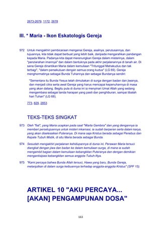 163
2673-2679, 1172, 2678
III. * Maria - Ikon Eskatologis Gereja
972 Untuk mengakhiri pembicaraan mengenai Gereja, asalnya, perutusannya, dan
tujuannya, kita tidak dapat berbuat yang lebih baik, daripada mengarahkan pandangan
kepada Maria. Padanya kita dapat merenungkan Gereja dalam misterinya, dalam
"penziarahan imannya" dan dalam bentuknya pada akhir perjalanannya di tanah air. Di
sana Gereja dinantikan Maria dalam kemuliaan "Tritunggal Mahakudus dan tak
terbagi", "dalam persekutuan dengan semua orang kudus" (LG 69). Gereja
menghormatinya sebagai Bunda Tuhannya dan sebagai Bundanya sendiri:
"Sementara itu Bunda Yesus telah dimuliakan di surga dengan badan dan jiwanya,
dan menjadi citra serta awal Gereja yang harus mencapai kepenuhannya di masa
yang akan datang. Begitu pula di dunia ini ia menyinari Umat Allah yang sedang
mengembara sebagai tanda harapan yang pasti dan penghiburan, sampai tibalah
hari Tuhan" (LG 68).
773, 829, 2853
TEKS-TEKS SINGKAT
973 Oleh "fiat", yang Maria ucapkan pada saat "Warta Gembira" dan yang dengannya ia
memberi persetujuannya untuk misteri inkarnasi, ia sudah berperan serta dalam karya,
yang akan diselesaikan Puteranya. Di mana saja Kristus berada sebagai Penebus dan
Kepala Tubuh Mistik, di situ Maria berada sebagai Bunda.
974 Sesudah mengakhiri perjalanan kehidupannya di dunia ini, Perawan Maria tersuci
diangkat dengan jiwa dan badan ke dalam kemuliaan surga, di mana ia sudah
mengambil bagian dalam kemuliaan kebangkitan Puteranya dan dengan demikian
mengantisipasi kebangkitan semua anggota Tubuh-Nya.
975 "Kami percaya bahwa Bunda Allah tersuci, Hawa yang baru, Bunda Gereja,
melanjutkan di dalam surga keibuannya terhadap anggota-anggota Kristus" (SPF 15).
ARTIKEL 10 "AKU PERCAYA...
[AKAN] PENGAMPUNAN DOSA"
 