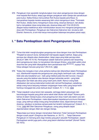 164
976 Pengakuan iman apostolik menghubungkan iman akan pengampunan dosa dengan
iman kepada Roh Kudus, tetapi juga dengan pengakuan akan Gereja dan persekutuan
para kudus. Ketika Kristus mencurahkan Roh Kudus kepada para Rasul, Ia
menyerahkan kepada mereka wewenang ilahi untuk mengampuni dosa: "Terimalah
Roh Kudus. Jikalau kamu mengampuni dosa orang, dosanya diampuni, dan jikalau
kamu menyatakan dosa orang tetap ada, dosanya tetap ada" (Yoh 20:22-23).
(Bagian kedua katekismus akan membicarakan secara rinci mengenai pengampunan
dosa oleh Pembaptisan, Pengakuan dan Sakramen-Sakramen lain, terutama oleh
Ekaristi. Karena itu, di sini kita hanya menunjukkan beberapa kenyataan pokok saja).
I. * Satu Pembaptisan demi Pengampunan Dosa
977 Tuhan kita telah menghubungkan pengampunan dosa dengan iman dan Pembaptisan:
"Pergilah ke seluruh dunia, beritakanlah Injil kepada segala makhluk. Siapa yang
percaya dan dibaptis akan diselamatkan, tetapi siapa yang tidak percaya akan
dihukum" (Mrk 16:15-16). Pembaptisan adalah Sakramen pertama dan terpenting
demi pengampunan dosa. Ia menyatukan kita dengan Kristus, yang telah wafat untuk
dosa kita dan yang telah dibangkitkan demi pembenaran kita Bdk. Rm 4:25.
, supaya "kita
hidup sebagai manusia yang baru" (Rm 6:4). 1263
978 "Kalau kita mengakui iman untuk pertama kalinya dan dibersihkan dalam Pembaptisan
suci, diberikanlah kepada kita pengampunan yang begitu berlimpah ruah, sehingga
tidak ada satu kesalahan pun - baik yang melekat pada kita oleh turunan, maupun
sesuatu yang kita lalaikan atau lakukan dengan kehendak sendiri - yang tidak
dihapuskan dan tidak ada siksa yang masih perlu disilih. Namun orang tidak
dibebaskan dari semua kelemahan kodrat oleh rahmat Pembaptisan; sebaliknya
setiap orang harus berjuang melawan rangsangan hawa nafsu yang tanpa henti-
hentinya mengajak kita untuk berbuat dosa" (Catech. R. 1, 11,3). 1264
979 Tetapi siapakah cukup berani dan waspada, sehingga dalam perjuangan dan
kecondongan kepada yang jahat sama sekali tidak dilukai oleh dosa? "Karena perlu
bahwa di dalam Gereja kuasa untuk pengampunan dosa masih ada dalam cara lain
selain Sakramen Pembaptisan, maka dipercayakan kepadanya kunci-kunci Kerajaan
surga, yang olehnya setiap orang yang menyesalkan dosa, dapat diampuni dosa-
dosanya, sekalipun ia berdosa sampai pada hari terakhir kehidupannya" (Catech. R. 1,
11,4). 1446 980 Oleh Sakramen Pengakuan, orang yang dibaptis dapat
diperdamaikan dengan Allah dan dengan Gereja.
"Bapa-bapa suci benar dengan menamakan Sakramen Tobat 'semacam Pembaptisan
dengan susah payah' (Gregorius dari Nasiansa, or. 39,17). ... Tetapi Sakramen
Pengakuan ini memang perlu bagi mereka yang jatuh sesudah Pembaptisan, seperti
Pembaptisan sendiri juga perlu untuk yang belum dilahirkan kembali" (Konsili Trente:
DS 1672).
 