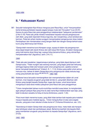 165
1422-1484
II. * Kekuasaan Kunci
981 Sesudah kebangkitan-Nya Kristus mengutus para Rasul-Nya, untuk "menyampaikan
berita tentang pertobatan kepada segala bangsa mulai dari Yerusalern" (Luk 24:47).
Karena itu para Rasul dan para penggantinya melaksanakan "pelayanan pendamaian"
(2 Kor 5:18): Pada satu pihak mereka mewartakan kepada manusia pengampunan
oleh Allah, yang telah diperoleh Kristus bagi kita, dan menghimbau untuk bertobat dan
beriman. Pada lain pihak mereka sungguh menyampaikan pengampunan dosa melalui
Pembaptisan dan mendamaikan orang dengan Allah dan dengan Gereja berkat kuasa
kunci yang diterimanya dari Kristus.
"Gereja telah menerima kunci Kerajaan surga, supaya di dalam dia pengampunan
dosa dapat terjadi oleh darah Kristus dan oleh karya Roh Kudus. Di dalam Gereja jiwa
yang mati karena dosa hidup lagi, supaya hidup bersama Kristus, yang rahmat-Nya
menyelamatkan kita" (Agustinus, serm. 214,11).
1444
982 Tidak ada satu kesalahan, bagaimanapun jahatnya, yang tidak dapat diampuni oleh
Gereja kudus. "Tidak mungkin ada seorang manusia, yang begitu jahat dan terbuang,
sehingga baginya tidak ada harapan pasti untuk pengampunan, apabila ia benar-
benar menyesali kesalahannya" (Catech. R. 1, 11,5). Kristus yang wafat untuk semua
manusia mau, bahwa di dalam Gereja-Nya pintu pengampunan selalu terbuka bagi
orang yang berbalik dari dosa Bdk. Mat 18:21-22.
. 1463, 605
983 Katekese harus berusaha membangkitkan dan mempertahankan dalam diri umat
beriman, iman kepada anugerah yang tidak ternilai ini, yang telah diberikan oleh
Kristus yang bangkit kepada Gereja-Nya: tugas dan kuasa, untuk benar-benar
mengampuni dosa-dosa melalui pelayanan para Rasul dan para penggantinya:
"Tuhan menghendaki bahwa murid-murid-Nya memiliki kuasa besar; Ia menghendaki,
agar pelayan-pelayan-Nya yang hina itu atas nama-Nya melaksanakan apa saja, yang
telah Ia lakukan sewaktu Ia hidup di dunia (Ambrosius, poenit. 1,34).
"Para imam telah menerima kuasa, yang Allah tidak berikan baik kepada para malaikat
maupun kepada para malaikat agung... Tuhan mengukuhkan di atas sana segala
sesuatu, yang para imam lakukan di atas dunia ini" (Yohanes Krisostomus, sac. 3,5).
"Seandainya di dalam Gereja tidak ada pengampunan dosa, maka tidak ada harapan
atas kehidupan abadi dan pembebasan abadi. Berterima kasihlah kita kepada Allah,
yang memberikan anugerah yang demikian itu kepada Gereja-Nya" (Agustinus, serm.
213,8).
1442, 1465
 