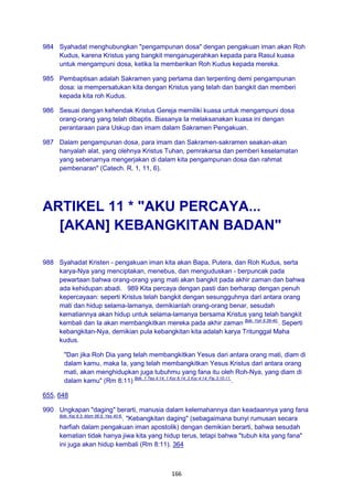 166
984 Syahadat menghubungkan "pengampunan dosa" dengan pengakuan iman akan Roh
Kudus, karena Kristus yang bangkit menganugerahkan kepada para Rasul kuasa
untuk mengampuni dosa, ketika Ia memberikan Roh Kudus kepada mereka.
985 Pembaptisan adalah Sakramen yang pertama dan terpenting demi pengampunan
dosa: ia mempersatukan kita dengan Kristus yang telah dan bangkit dan memberi
kepada kita roh Kudus.
986 Sesuai dengan kehendak Kristus Gereja memiliki kuasa untuk mengampuni dosa
orang-orang yang telah dibaptis. Biasanya Ia melaksanakan kuasa ini dengan
perantaraan para Uskup dan imam dalam Sakramen Pengakuan.
987 Dalam pengampunan dosa, para imam dan Sakramen-sakramen seakan-akan
hanyalah alat, yang olehnya Kristus Tuhan, pemrakarsa dan pemberi keselamatan
yang sebenarnya mengerjakan di dalam kita pengampunan dosa dan rahmat
pembenaran" (Catech. R. 1, 11, 6).
ARTIKEL 11 * "AKU PERCAYA...
[AKAN] KEBANGKITAN BADAN"
988 Syahadat Kristen - pengakuan iman kita akan Bapa, Putera, dan Roh Kudus, serta
karya-Nya yang menciptakan, menebus, dan menguduskan - berpuncak pada
pewartaan bahwa orang-orang yang mati akan bangkit pada akhir zaman dan bahwa
ada kehidupan abadi. 989 Kita percaya dengan pasti dan berharap dengan penuh
kepercayaan: seperti Kristus telah bangkit dengan sesungguhnya dari antara orang
mati dan hidup selama-lamanya, demikianlah orang-orang benar, sesudah
kematiannya akan hidup untuk selama-lamanya bersama Kristus yang telah bangkit
kembali dan Ia akan membangkitkan mereka pada akhir zaman Bdk. Yoh 6:39-40.
. Seperti
kebangkitan-Nya, demikian pula kebangkitan kita adalah karya Tritunggal Maha
kudus.
"Dan jika Roh Dia yang telah membangkitkan Yesus dari antara orang mati, diam di
dalam kamu, maka Ia, yang telah membangkitkan Yesus Kristus dari antara orang
mati, akan menghidupkan juga tubuhmu yang fana itu oleh Roh-Nya, yang diam di
dalam kamu" (Rm 8:11) Bdk. 1 Tes 4:14; 1 Kor 6:14; 2 Kor 4:14; Flp 3:10-11.
.
655, 648
990 Ungkapan "daging" berarti, manusia dalam kelemahannya dan keadaannya yang fana
Bdk. Kej 6:3; Mzm 56:5; Yes 40:6.
. "Kebangkitan daging" (sebagaimana bunyi rumusan secara
harfiah dalam pengakuan iman apostolik) dengan demikian berarti, bahwa sesudah
kematian tidak hanya jiwa kita yang hidup terus, tetapi bahwa "tubuh kita yang fana"
ini juga akan hidup kembali (Rm 8:11). 364
 