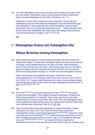 167
991 Iman akan kebangkitan orang-orang mati sejak awal merupakan satu bagian hakiki
dari iman Kristen. "Kebangkitan orang-orang mati adalah harapan orang Kristen;
dalam iman akan kebangkitan itu kami hidup" (Tertulianus, res. 1,1):
"Bagaimana mungkin ada di antara kamu yang mengatakan, bahwa tidak ada
kebangkitan orang mati. Kalau tidak ada kebangkitan orang mati maka Kristus juga
tidak dibangkitkan. Tetapi andaikata Kristus tidak dibangkitkan, maka sia-sialah
pemberitaan kami dan sia-sialah juga kepercayaan kamu. ... Tetapi yang benar ialah
bahwa Kristus telah dibangkitkan dari antara orang mati, sebagai yang sulung dari
orang-orang yang telah meninggal" (1 Kor 15:12-14.20).
638
I. * Kebangkitan Kristus dan Kebangkitan Kita
Wahyu Bertahap tentang Kebangkitan
992 Allah mewahyukan kepada umat-Nya tentang kebangkitan dari antara orang mati
langkah demi langkah. Harapan akan kebangkitan badan dari orang-orang yang telah
meninggal, muncul sebagai akibat dari iman akan satu Allah, yang menciptakan
seluruh manusia dengan jiwa dan badan. Juga Pencipta langit dan bumi memegang
teguh dan dengan setia akan perjanjian-Nya kepada Abraham dan keturunannya.
Sambil memandang kedua kenyataan ini, mulailah iman akan Kebangkitan menyata.
Dalam mati syahidnya orang Makabe menyatakan: "Raja alam semesta
membangkitkan kami untuk kehidupan kekal, karena kami mati demi hukum-hukum-
Nya" (2 Mak 7:9). "Sungguh baiklah berpulang oleh tangan manusia dengan harapan
yang dianugerahkan Allah sendiri, bahwa kami akan dibangkitkan kembali olehnya" (2
Mak 7:14) Bdk. 2 Mak 7:29; Dan 12:1-13.
.
297
993 Para Farisi Bdk. Kis 23:6.
dan banyak orang sezaman Yesus Bdk. Yoh 11:24.
mempunyai
harapan akan kebangkitan. Yesus ajarkan itu dengan sangat tegas. Kepada orang
Saduki yang menolaknya, Ia menjawab: "Kamu sesat, justru karena kamu tidak
mengerti Kitab Suci maupun kuasa Allah" (Mrk 12:24). Iman akan kebangkitan orang-
orang yang telah meninggal berdasar atas iman, bahwa Tuhan "bukanlah Allah orang
mati, melainkan Allah orang hidup" (Mrk 12:27). 575, 205
994 Yesus menghubungkan iman akan kebangkitan itu dengan pribadi-Nya: "Akulah
kebangkitan dan hidup" (Yoh 11:25). Pada hari kiamat Yesus sendiri akan
membangkitkan mereka, yang percaya kepada-Nya Bdk. Yoh 5:24-25; 6:40.
yang telah makan
tubuh-Nya dan minum darah-Nya Bdk. Yoh 6:54.
. Dalam kehidupan-Nya di dunia ini Yesus
telah memberikan tanda dan jaminan untuk itu, waktu Ia membangkitkan beberapa
orang mati Bdk. Mrk 5:21-42; Luk 7:11-17; Yoh 11.
dan dengan demikian mengumumkan
kebangkitan-Nya sendiri, tetapi yang termasuk dalam tatanan yang lain. Kejadian yang
 