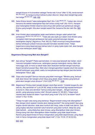 168
sangat khusus ini Ia bicarakan sebagai "tanda nabi Yunus" (Mat 12:39), tanda kanisah
Bdk. Yoh 2:19-22.
: Ia mengumumkan bahwa Ia akan dibunuh, tetapi akan bangkit lagi pada
hari ketiga Bdk. Mrk 10:34.
. 646, 652
995 Saksi Kristus berarti "saksi kebangkitan-Nya" (Kis 1:22) Bdk.Kis 4:33.
, "makan dan minum
bersama dia setelah kebangkitan-Nya dari antara orang mati" (Kis 10:41). Harapan
akan kebangkitan Kristen diwarnai seluruhnya oleh pertemuan-pertemuan dengan
Kristus yang bangkit. Kita akan bangkit seperti Dia, bersama Dia dan oleh Dia. 860,
655
996 Iman Kristen akan kebangkitan sejak awal bertemu dengan salah paham dan
perlawanan Bdk. Kis 17:32; 1 Kor 15:12-13.
. "Tidak ada satu topik pun dalam iman Kristen yang
mengalami lebih banyak perlawanan dari pada yang berhubungan dengan
kebangkitan daging" (Agustinus, Psal. 88,2,5). Pada umumnya orang berpendapat
bahwa kehidupan pribadi manusia sesudah kematian bersifat rohani. Tetapi
bagaimana orang dapat percaya bahwa tubuh ini yang nyata-nyata mati, akan bangkit
lagi untuk kehidupan abadi? 643
Bagaimana Orang-orang Mati akan Bangkit?
997 Apa artinya "bangkit"? Pada saat kematian, di mana jiwa berpisah dari badan, tubuh
manusia mengalami kehancuran, sedangkan jiwanya melangkah menuju Allah dan
menunggu saat, di mana ia sekali kelak akan disatukan kembali dengan tubuhnya.
Dalam kemaha-kuasaan-Nya, Allah akan menganugerahkan kepada tubuh kita secara
definitif kehidupan yang abadi, waktu Ia menyatukannya lagi dengan jiwa kita berkat
kebangkitan Yesus. 366
998 Siapa akan bangkit? Semua manusia yang telah meninggal: "Mereka yang, berbuat
baik akan keluar dan bangkit untuk hidup yang abadi, tetapi mereka yang berbuat
jahat akan bangkit untuk dihukum" (Yoh 5:29) Bdk. Dan 12:2.
. 1038
999 Bagaimana? Kristus telah bangkit dengan tubuh-Nya sendiri: "Lihatlah tangan-Ku dan
kaki-Ku; Aku sendirilah ini" (Luk 24:39), tetapi Ia tidak kembali lagi kepada kehidupan
di dunia ini. Atas cara demikian "semua orang akan bangkit... dengan tubuhnya
sendiri, yang sekarang mereka miliki" (Konsili Lateran IV: DS 801). Tetapi tubuh
mereka akan diubah ke dalam "rupa tubuh yang mulia" (Flp 3:21), ke dalam "tubuh
rohani" (1 Kor 15:44):
"Tetapi mungkin ada orang yang bertanya: 'Bagaimanakah orang mati dibangkitkan?
Dan dengan tubuh apakah mereka akan datang kembali?' Hai orang bodoh! Apa yang
engkau sendiri taburkan, tidak akan tumbuh dan hidup, kalau ia tidak mati dahulu. Dan
yang engkau taburkan bukanlah tubuh tanaman yang akan tumbuh, tetapi biji yang
tidak berkulit... yang ditaburkan akan binasa, yang dibangkitkan tidak akan binasa...
Orang-orang mati akan dibangkitkan dalam keadaan yang tidak dapat binasa...
Karena yang dapat binasa ini harus mengenakan yang tidak dapat binasa, yang dapat
mati ini harus mengenakan yang tidak dapat mati" (1 Kor 15:35- 37.42.52-53).
640, 645
 