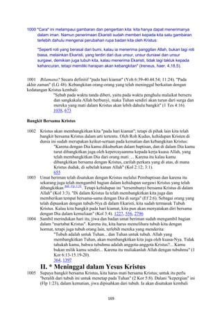 169
1000 "Cara" ini melampaui gambaran dan pengertian kita: kita hanya dapat menerimanya
dalam iman. Namun penerimaan Ekaristi sudah memberi kepada kita satu gambaran
terlebih dahulu mengenai perubahan rupa badan kita oleh Kristus:
"Seperti roti yang berasal dari bumi, kalau ia menerima panggilan Allah, bukan lagi roti
biasa, melainkan Ekaristi, yang terdiri dari dua unsur, unsur duniawi dan unsur
surgawi, demikian juga tubuh kita, kalau menerima Ekaristi, tidak lagi takluk kepada
kehancuran, tetapi memiliki harapan akan kebangkitan" (Ireneus, haer. 4,18,5).
1001 Bilamana? Secara definitif "pada hari kiamat" (Yoh 6:39-40.44.54; 11:24). "Pada
akhir zaman" (LG 48). Kebangkitan orang-orang yang telah meninggal berkaitan dengan
kedatangan Kristus kembali:
"Sebab pada waktu tanda diberi, yaitu pada waktu penghulu malaikat berseru
dan sangkakala Allah berbunyi, maka Tuhan sendiri akan turun dari surga dan
mereka yang mati dalam Kristus akan lebih dahulu bangkit" (1 Tes 4:16).
1038, 673
Bangkit Bersama Kristus
1002 Kristus akan membangkitkan kita "pada hari kiamat"; tetapi di pihak lain kita telah
bangkit bersama Kristus dalam arti tertentu. Oleh Roh Kudus, kehidupan Kristen di
dunia ini sudah merupakan keikut-sertaan pada kematian dan kebangkitan Kristus:
"Karena dengan Dia kamu dikuburkan dalam baptisan, dan di dalam Dia kamu
turut dibangkitkan juga oleh kepercayaanmu kepada kerja kuasa Allah, yang
telah membangkitkan Dia dari orang mati. ... Karena itu kalau kamu
dibangkitkan bersama dengan Kristus, carilah perkara yang di atas, di mana
Kristus duduk, di sebelah kanan Allah" (Kol 2:12; 3:1).
655
1003 Umat beriman telah disatukan dengan Kristus melalui Pembaptisan dan karena itu
sekarang juga telah mengambil bagian dalam kehidupan surgawi Kristus yang telah
dibangkitkan Bdk. Flp 3:20.
. Tetapi kehidupan ini "tersembunyi bersama Kristus di dalam
Allah" (Kol 3:3). "Di dalam Kristus Ia telah membangkitkan kita juga dan
memberikan tempat bersama-sama dengan Dia di surga" (Ef 2:6). Sebagai orang yang
telah dipuaskan dengan tubuh-Nya di dalam Ekaristi, kita sudah termasuk Tubuh
Kristus. Kalau kita bangkit pada hari kiamat, kita pun akan menyatakan diri bersama
dengan Dia dalam kemuliaan" (Kol 3:4). 1227, 556, 2796
1004 Sambil merindukan hari itu, jiwa dan badan umat beriman sudah mengambil bagian
dalam "martabat Kristus". Karena itu, kita harus memelihara tubuh kita dengan
hormat, tetapi juga tubuh orang lain, terlebih mereka yang menderita:
"Tubuh adalah untuk Tuhan... dan Tuhan untuk tubuh. Allah yang
membangkitkan Tuhan, akan membangkitkan kita juga oleh kuasa-Nya. Tidak
tahukah kamu, bahwa tubuhmu adalah anggota-anggota Kristus?... Kamu
bukan milik kamu sendiri... Karena itu muliakanlah Allah dengan tubuhmu" (1
Kor 6:13-15.19-20).
364, 1397
II. * Meninggal dalam Yesus Kristus
1005 Supaya bangkit bersama Kristus, kita harus mati bersama Kristus; untuk itu perlu
"beralih dari tubuh ini untuk menetap pada Tuhan" (2 Kor 5:8). Dalani "kepergian" ini
(Flp 1:23), dalam kematian, jiwa dipisahkan dari tubuh. Ia akan disatukan kembali
 