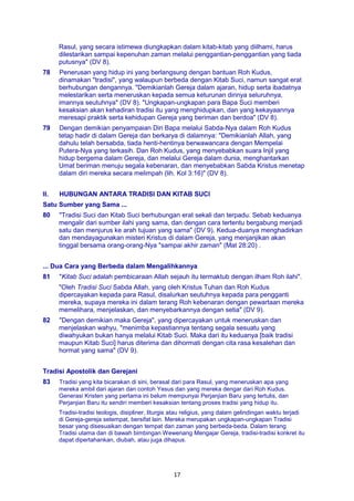 17
Rasul, yang secara istimewa diungkapkan dalam kitab-kitab yang diilhami, harus
dilestarikan sampai kepenuhan zaman melalui penggantian-penggantian yang tiada
putusnya" (DV 8).
78 Penerusan yang hidup ini yang berlangsung dengan bantuan Roh Kudus,
dinamakan "tradisi", yang walaupun berbeda dengan Kitab Suci, namun sangat erat
berhubungan dengannya. "Demikianlah Gereja dalam ajaran, hidup serta ibadatnya
melestarikan serta meneruskan kepada semua keturunan dirinya seluruhnya,
imannya seutuhnya" (DV 8). "Ungkapan-ungkapan para Bapa Suci memberi
kesaksian akan kehadiran tradisi itu yang menghidupkan, dan yang kekayaannya
meresapi praktik serta kehidupan Gereja yang beriman dan berdoa" (DV 8).
79 Dengan demikian penyampaian Diri Bapa melalui Sabda-Nya dalam Roh Kudus
tetap hadir di dalam Gereja dan berkarya di dalamnya: "Demikianlah Allah, yang
dahulu telah bersabda, tiada henti-hentinya berwawancara dengan Mempelai
Putera-Nya yang terkasih. Dan Roh Kudus, yang menyebabkan suara Injil yang
hidup bergema dalam Gereja, dan melalui Gereja dalam dunia, menghantarkan
Umat beriman menuju segala kebenaran, dan menyebabkan Sabda Kristus menetap
dalam diri mereka secara melimpah (lih. Kol 3:16)" (DV 8).
II. HUBUNGAN ANTARA TRADISI DAN KITAB SUCI
Satu Sumber yang Sama ...
80 "Tradisi Suci dan Kitab Suci berhubungan erat sekali dan terpadu. Sebab keduanya
mengalir dari sumber ilahi yang sama, dan dengan cara tertentu bergabung menjadi
satu dan menjurus ke arah tujuan yang sama" (DV 9). Kedua-duanya menghadirkan
dan mendayagunakan misteri Kristus di dalam Gereja, yang menjanjikan akan
tinggal bersama orang-orang-Nya "sampai akhir zaman" (Mat 28:20) .
... Dua Cara yang Berbeda dalam Mengalihkannya
81 "Kitab Suci adalah pembicaraan Allah sejauh itu termaktub dengan ilham Roh ilahi".
"Oleh Tradisi Suci Sabda Allah, yang oleh Kristus Tuhan dan Roh Kudus
dipercayakan kepada para Rasul, disalurkan seutuhnya kepada para pengganti
mereka, supaya mereka ini dalam terang Roh kebenaran dengan pewartaan mereka
memelihara, menjelaskan, dan menyebarkannya dengan setia" (DV 9).
82 "Dengan demikian maka Gereja", yang dipercayakan untuk meneruskan dan
menjelaskan wahyu, "menimba kepastiannya tentang segala sesuatu yang
diwahyukan bukan hanya melalui Kitab Suci. Maka dari itu keduanya [baik tradisi
maupun Kitab Suci] harus diterima dan dihormati dengan cita rasa kesalehan dan
hormat yang sama" (DV 9).
Tradisi Apostolik dan Gerejani
83 Tradisi yang kita bicarakan di sini, berasal dari para Rasul, yang meneruskan apa yang
mereka ambil dari ajaran dan contoh Yesus dan yang mereka dengar dari Roh Kudus.
Generasi Kristen yang pertama ini belum mempunyai Perjanjian Baru yang tertulis, dan
Perjanjian Baru itu sendiri memberi kesaksian tentang proses tradisi yang hidup itu.
Tradisi-tradisi teologis, disipliner, liturgis atau religius, yang dalam gelindingan waktu terjadi
di Gereja-gereja setempat, bersifat lain. Mereka merupakan ungkapan-ungkapan Tradisi
besar yang disesuaikan dengan tempat dan zaman yang berbeda-beda. Dalam terang
Tradisi utama dan di bawah bimbingan Wewenang Mengajar Gereja, tradisi-tradisi konkret itu
dapat dipertahankan, diubah, atau juga dihapus.
 