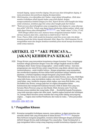 172
menjadi daging, supaya menebus daging; kita percaya akan kebangkitan daging, di
mana penciptaan dan penebusan daging disempurnakan.
1016 Oleh kematian, jiwa dipisahkan dari badan; tetapi dalam kebangkitan, Allah akan
memberi kehidupan abadi kepada badan yang telah diubah, dengan
mempersatukannya kembali dengan jiwa kita. Seperti Kristus telah bangkit dan hidup
untuk selamanya, demikian juga kita semua akan bangkit pada hari kiamat.
1017 "Kami percaya akan kebangkitan yang sesungguhnya dari daging ini, yang sekarang
kita miliki" (DS 854). Tubuh yang dapat binasa ditaburkan dalam makam, tubuh yang
tidak dapat binasa akan dibangkitkan Bdk. I Kor 15:42.
, satu "tubuh rohani" (1 Kor 15:44).
1018 Sebagai akibat dosa asal, manusia harus mengalami kematian badani "yang
darinya manusia akan lolos, andai kata ia tidak berdosa" (GS 18).
1019 Yesus, Putera Allah, telah menderita kematian untuk kita secara suka rela dalam
ketaatan penuh dan bebas kepada kehendak Allah, Bapa-:ya. Oleh kematian-:ya Ia
mengalahkan maut dan dengan demikian membuka pintu masuk menuju keselamatan
untuk semua manusia.
ARTIKEL 12 * "AKU PERCAYA...
[AKA"] KEHIDUPA" KEKAL"
1020 Warga Kristen yang menyatukan kematiannya dengan kematian Yesus, menganggap
kematian sebagai pertemuan dengan Yesus dan sebagai langkah masuk ke dalam
kehidupan abadi. Kalau Gereja mengucapkan - untuk terakhir kalinya - kata-kata
pengampunan atas nama Kristus untuk warga Kristen yang dalam sakratul maut, dan
memeteraikannya - untuk terakhir kalinya - dengan pengurapan yang menguatkan,
dan memberikan kepadanya Kristus dalam bekal perjalanan sebagai makanan untuk
pejalanan, ia berkata kepadanya dengan ketegasan yang lemah lembut:
"Bertolaklah dari dunia ini, hai saudara (saudari) dalam Kristus, atas nama Allah Bapa
yang maha kuasa, yang menciptakan engkau; atas nama Yesus Kristus, Putera Allah
yang hidup, yang. menderita sengsara untuk engkau; atas nama Roh Kudus, yang
dicurahkan atas dirimu; semoga pada hari ini engkau ditempatkan dalam
ketenteraman dan memperoleh kediaman bersama Allah di dalam Sion yang suci,
bersama Maria Perawan yang suci dan Bunda Allah, bersama santo Yosef dan
bersama semua malaikat dan orang kudus Allah. ... Kembalilah kepada Penciptamu,
yang telah mencipta engkau dari debu tanah. Apabila engkau berpisah dari kehidupan
ini, semoga Maria bersama semua malaikat dan orang kudus datang menyongsong
engkau. ... Engkau akan melihat Penebusmu dari muka ke muka..." (Doa penyerahan
jiwa).
1523-1525, 1524, 2677, 336
I. * Pengadilan Khusus
1021 Kematian mengakhiri kehidupan manusia, masa padanya, ia dapat menerima atau
menolak rahmat ilahi yang diwahyukan di dalam Kristus Bdk. 2 Tim 1:9-10.
. Perjanjian
Baru berbicara mengenai pengadilan, terutama dalam hubungan dengan pertemuan
definitif dengan Kristus pada kedatangan-Nya yang kedua. Tetapi berulang kali ia
juga mengatakan bahwa setiap orang langsung sesudah kematiannya diganjari sesuai
 