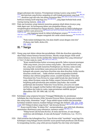 173
dengan pekerjaan dan imannya. Perumpamaan tentang Lasarus yang miskin Bdk. Luk
16:22.
dan kata-kata yang Kristus sampaikan di salib kepada penyamun yang baik Bdk. Luk
23:43.
, demikian juga teks-teks lain dalam Perjanjian Baru Bdk. 2 Kor 5:8; Flp 1:23; Ibr 9:27; 12:23.
,
berbicara tentang nasib tetap bagi jiwa Bdk. Mat 16:26.
, yang dapat berbeda-beda untuk
masing-masing manusia. 1038, 679
1022 Pada saat kematian setiap manusia menerima ganjaran abadi dalam jiwanya yang
tidak dapat mati. Ini berlangsung dalam satu pengadilan khusus, yang
menghubungkan kehidupannya dengan Kristus: entah masuk ke dalam kebahagiaan
surgawi melalui suatu penyucian Bdk. Konsili Lyon: DS 857-858; Konsili Firense: DS 1304-1306; Konsili
Trente: DS 1820.
, atau langsung masuk ke dalam kebahagiaan surgawi Bdk. Benediktus XII: DS
1000-1001; Yohanes XXII: DS 990.
ataupun mengutuki diri untuk selama-lamanya Bdk. Benediktus XII:
DS 1002.
.
"Pada malam kehidupan kita, kita akan diadili sesuai dengan cinta kita"
(Yohanes dari Salib, dichos 64).
393, 1470
II. * Surga
1023 Orang yang mati dalam rahmat dan persahabatan Allah dan disucikan sepenuhnya,
akan hidup selama-lamanya bersama Kristus. Mereka serupa dengan Allah untuk
selama-lamanya, karena mereka melihat Dia "dalam keadaan-Nya yang sebenarnya"
(1 Yoh 3:2) dari muka ke muka Bdk. 1 Kor 13:12; Why 22:4.
.
"Kami mendefinisikan berkat wewenang apostolik, bahwa menurut penetapan
Allah yang umum, jiwa-jiwa semua orang kudus... dan umat beriman yang
lain, yang mati sesudah menerima Pembaptisan suci Kristus, kalau mereka
memang tidak memerlukan suatu penyucian ketika mereka mati,... atau,
kalaupun ada sesuatu yang harus disucikan atau akan disucikan, ketika mereka
disucikan setelah mati,... sudah sebelum mereka mengenakan kembali
tubuhnya dan sebelum pengadilan umum, sesudah Kenaikan Tuhan dan
Penyelamat kita Yesus Kristus ke surga sudah berada dan akan berada di
surga, dalam Kerajaan surga dan firdaus surgawi bersama Kristus, sudah
bergabung pada persekutuan para malaikat yang kudus, dan sesudah
penderitaan dan kematian Tuhan kita Yesus Kristus, jiwa-jiwa ini sudah
melihat dan sungguh melihat hakikat ilahi dengan suatu pandangan langsung,
dan bahkan dari muka ke muka, tanpa perantaraan makhluk apa pun"
(Benediktus XII: DS 1000; bdk. LG 49).
954
1024 Kehidupan yang sempurna bersama Tritunggal Mahakudus ini, persekutuan
kehidupan dan cinta bersama Allah, bersama Perawan Maria, bersama para malaikat
dan orang kudus, dinamakan "surga". Surga adalah tujuan terakhir dan pemenuhan
kerinduan terdalam manusia, keadaan bahagia tertinggi dan definitif. 260, 326, 2794,
1718 1025 Hidup di dalam surga berarti "ada bersama Kristus" Bdk. Yoh 14:3; Flp 1:23; 1 Tes
4:17.
. Kaum terpilih hidup "di dalam Dia", mempertahankan, atau lebih baik dikatakan,
menemukan identitasnya yang sebenarnya, namanya sendiri Bdk. Why 2:17.
:
"Hidup berarti ada bersama Kristus; di mana ada Kristus, di sana dengan
sendirinya ada kehidupan, di sana ada Kerajaan" (Ambrosius, Luc. 10,121).
1011
1026 Oleh kematian dan kebangkitan-Nya, Yesus Kristus telah "membuka" surga bagi kita.
Kehidupan orang bahagia berarti memiliki secara penuh buah penebusan oleh Kristus.
Ia mengundang mereka, yang selalu percaya kepada-Nya dan tetap setia kepada
 