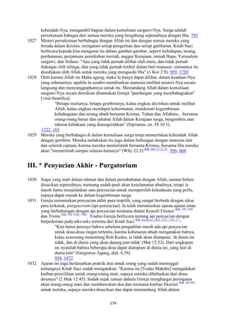 174
kehendak-Nya, mengambil bagian dalam kemuliaan surgawi-Nya. Surga adalah
persekutuan bahagia dari semua mereka yang bergabung sepenuhnya dengan Dia. 793
1027 Misteri persekutuan berbahagia dengan Allah ini dan dengan semua mereka yang
berada dalam Kristus, mengatasi setiap pengertian dan setiap gambaran. Kitab Suci
berbicara kepada kita mengenai itu dalam gambar-gambar, seperti kehidupan, terang,
perdamaian, perjamuan pernikahan meriah, anggur Kerajaan, rumah Bapa, Yerusalem
surgawi, dan firdaus: "Apa yang tidak pernah dilihat oleh mata, dan tidak pernah
didengar oleh telinga, dan yang tidak pernah timbul dalam hati manusia: semuanya itu
disediakan oleh Allah untuk mereka yang mengasihi Dia" (1 Kor 2:9). 959, 1720
1028 Oleh karena Allah itu Maha agung, maka Ia hanya dapat dilihat, dalam keadaan-Nya
yang sebenarnya, apabila Ia sendiri membiarkan manusia melihat misteri-Nya secara
langsung dan menyanggupkannya untuk itu. Memandang Allah dalam kemuliaan
surgawi-Nya secara demikian dinamakan Gereja "pandangan yang membahagiakan"
[visio beatifica].
"Betapa mulianya, betapa gembiranya, kalau engkau diizinkan untuk melihat
Allah, kalau engkau mendapat kehormatan, menikmati kegembiraan
kebahagiaan dan terang abadi bersama Kristus, Tuhan dan Allahmu... bersama
orang-orang benar dan sahabat Allah dalam Kerajaan surga, bergembira atas
nikmat kebakaan yang dianugerahkan" (Siprianus, en. 58 10 1).
1722, 163
1029 Mereka yang berbahagia di dalam kemuliaan surga tetap memerlukan kehendak Allah
dengan gembira. Mereka melakukan itu juga dalam hubungan dengan manusia lain
dan seluruh ciptaan, karena mereka memerintah bersama Kristus; bersama Dia mereka
akan "memerintah sampai selama-lamanya" (Why 22:5) Bdk. Mat 25:21.23.
. 956, 668
III. * Penyucian Akhir - Purgatorium
1030 Siapa yang mati dalam rahmat dan dalam persahabatan dengan Allah, namun belum
disucikan sepenuhnya, memang sudah pasti akan keselamatan abadinya, tetapi ia
masih harus menjalankan satu penyucian untuk memperoleh kekudusan yang perlu,
supaya dapat masuk ke dalam kegembiraan surga.
1031 Gereja menamakan penyucian akhir para terpilih, yang sangat berbeda dengan siksa
para terkutuk, purgatorium [api penyucian]. Ia telah merumuskan ajaran-ajaran iman
yang berhubungan dengan api penyucian terutama dalam Konsili Firence Bdk. DS 1304.
dan Trente Bdk. DS 1820; 1580.
. Tradisi Gereja berbicara tentang api penyucian dengan
berpedoman pada teks-teks tertentu dari Kitab Suci Bdk. misalnya 1 Kor 3:15; 1 Ptr 1:7.
:
"Kita harus percaya bahwa sebelum pengadilan masih ada api penyucian
untuk dosa-dosa ringan tertentu, karena kebenaran abadi mengatakan bahwa,
kalau seseorang menentang Roh Kudus, ia tidak akan diampuni, 'di dunia ini
tidak, dan di dunia yang akan datang pun tidak' (Mat 12:32). Dari ungkapan
ini nyatalah bahwa beberapa dosa dapat diampuni di dunia ini, yang lain di
dunia lain" (Gregorius Agung, dial. 4,39).
954, 1472
1032 Ajaran ini juga berdasarkan praktik doa untuk orang yang sudah meninggal
tentangnya Kitab Suci sudah mengatakan: "Karena itu [Yudas Makabe] mengadakan
kurban penyilihan untuk orang-orang mati, supaya mereka dibebaskan dari dosa-
dosanya" (2 Mak 12:45). Sudah sejak zaman dahulu Gereja menghargai peringatan
akan orang-orang mati dan membawakan doa dan terutama kurban Ekaristi Bdk. DS 856.
untuk mereka, supaya mereka disucikan dan dapat memandang Allah dalam
 
