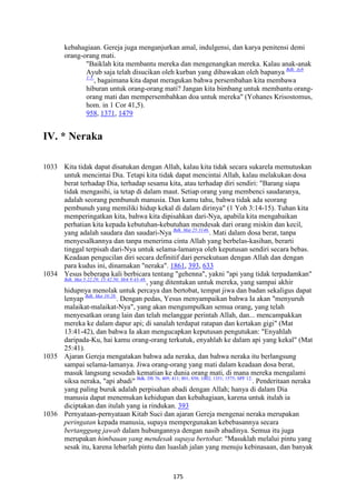 175
kebahagiaan. Gereja juga menganjurkan amal, indulgensi, dan karya penitensi demi
orang-orang mati.
"Baiklah kita membantu mereka dan mengenangkan mereka. Kalau anak-anak
Ayub saja telah disucikan oleh kurban yang dibawakan oleh bapanya Bdk. Ayb
1:5.
, bagaimana kita dapat meragukan bahwa persembahan kita membawa
hiburan untuk orang-orang mati? Jangan kita bimbang untuk membantu orang-
orang mati dan mempersembahkan doa untuk mereka" (Yohanes Krisostomus,
hom. in 1 Cor 41,5).
958, 1371, 1479
IV. * "eraka
1033 Kita tidak dapat disatukan dengan Allah, kalau kita tidak secara sukarela memutuskan
untuk mencintai Dia. Tetapi kita tidak dapat mencintai Allah, kalau melakukan dosa
berat terhadap Dia, terhadap sesama kita, atau terhadap diri sendiri: "Barang siapa
tidak mengasihi, ia tetap di dalam maut. Setiap orang yang membenci saudaranya,
adalah seorang pembunuh manusia. Dan kamu tahu, bahwa tidak ada seorang
pembunuh yang memiliki hidup kekal di dalam dirinya" (1 Yoh 3:14-15). Tuhan kita
memperingatkan kita, bahwa kita dipisahkan dari-Nya, apabila kita mengabaikan
perhatian kita kepada kebutuhan-kebutuhan mendesak dari orang miskin dan kecil,
yang adalah saudara dan saudari-Nya Bdk. Mat 25:3146.
. Mati dalam dosa berat, tanpa
menyesalkannya dan tanpa menerima cinta Allah yang berbelas-kasihan, berarti
tinggal terpisah dari-Nya untuk selama-lamanya oleh keputusan sendiri secara bebas.
Keadaan pengucilan diri secara definitif dari persekutuan dengan Allah dan dengan
para kudus ini, dinamakan "neraka". 1861, 393, 633
1034 Yesus beberapa kali berbicara tentang "gehenna", yakni "api yang tidak terpadamkan"
Bdk. Mat 5:22.29; 13:42.50; Mrk 9:43-48.
, yang ditentukan untuk mereka, yang sampai akhir
hidupnya menolak untuk percaya dan bertobat, tempat jiwa dan badan sekaligus dapat
lenyap Bdk. Mat 10:28.
. Dengan pedas, Yesus menyampaikan bahwa Ia akan "menyuruh
malaikat-malaikat-Nya", yang akan mengumpulkan semua orang, yang telah
menyesatkan orang lain dan telah melanggar perintah Allah, dan... mencampakkan
mereka ke dalam dapur api; di sanalah terdapat ratapan dan kertakan gigi" (Mat
13:41-42), dan bahwa Ia akan mengucapkan keputusan pengutukan: "Enyahlah
daripada-Ku, hai kamu orang-orang terkutuk, enyahlah ke dalam api yang kekal" (Mat
25:41).
1035 Ajaran Gereja mengatakan bahwa ada neraka, dan bahwa neraka itu berlangsung
sampai selama-lamanya. Jiwa orang-orang yang mati dalam keadaan dosa berat,
masuk langsung sesudah kematian ke dunia orang mati, di mana mereka mengalami
siksa neraka, "api abadi" Bdk. DS 76; 409; 411; 801; 858; 1002; 1351; 1575; SPF 12.
. Penderitaan neraka
yang paling buruk adalah perpisahan abadi dengan Allah; hanya di dalam Dia
manusia dapat menemukan kehidupan dan kebahagiaan, karena untuk itulah ia
diciptakan dan itulah yang ia rindukan. 393
1036 Pernyataan-pernyataan Kitab Suci dan ajaran Gereja mengenai neraka merupakan
peringatan kepada manusia, supaya mempergunakan kebebasannya secara
bertanggung jawab dalam hubungannya dengan nasib abadinya. Semua itu juga
merupakan himbauan yang mendesak supaya bertobat: "Masuklah melalui pintu yang
sesak itu, karena lebarlah pintu dan luaslah jalan yang menuju kebinasaan, dan banyak
 