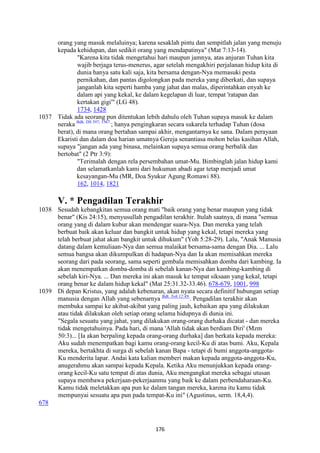 176
orang yang masuk melaluinya; karena sesaklah pintu dan sempitlah jalan yang menuju
kepada kehidupan, dan sedikit orang yang mendapatinya" (Mat 7:13-14).
"Karena kita tidak mengetahui hari maupun jamnya, atas anjuran Tuhan kita
wajib berjaga terus-menerus, agar setelah mengakhiri perjalanan hidup kita di
dunia hanya satu kali saja, kita bersama dengan-Nya memasuki pesta
pernikahan, dan pantas digolongkan pada mereka yang diberkati, dan supaya
janganlah kita seperti hamba yang jahat dan malas, diperintahkan enyah ke
dalam api yang kekal, ke dalam kegelapan di luar, tempat 'ratapan dan
kertakan gigi'" (LG 48).
1734, 1428
1037 Tidak ada seorang pun ditentukan lebih dahulu oleh Tuhan supaya masuk ke dalam
neraka Bdk. DS 397; 1567.
; hanya pengingkaran secara sukarela terhadap Tuhan (dosa
berat), di mana orang bertahan sampai akhir, mengantarnya ke sana. Dalam perayaan
Ekaristi dan dalam doa harian umatnya Gereja senantiasa mohon belas kasihan Allah,
supaya "jangan ada yang binasa, melainkan supaya semua orang berbalik dan
bertobat" (2 Ptr 3:9):
"Terimalah dengan rela persembahan umat-Mu. Bimbinglah jalan hidup kami
dan selamatkanlah kami dari hukuman abadi agar tetap menjadi umat
kesayangan-Mu (MR, Doa Syukur Agung Romawi 88).
162, 1014, 1821
V. * Pengadilan Terakhir
1038 Sesudah kebangkitan semua orang mati "baik orang yang benar maupun yang tidak
benar" (Kis 24:15), menyusullah pengadilan terakhir. Itulah saatnya, di mana "semua
orang yang di dalam kubur akan mendengar suara-Nya. Dan mereka yang telah
berbuat baik akan keluar dan bangkit untuk hidup yang kekal, tetapi mereka yang
telah berbuat jahat akan bangkit untuk dihukum" (Yoh 5:28-29). Lalu, "Anak Manusia
datang dalam kemuliaan-Nya dan semua malaikat bersama-sama dengan Dia. ... Lalu
semua bangsa akan dikumpulkan di hadapan-Nya dan Ia akan memisahkan mereka
seorang dari pada seorang, sama seperti gembala memisahkan domba dari kambing. Ia
akan menempatkan domba-domba di sebelah kanan-Nya dan kambing-kambing di
sebelah kiri-Nya. ... Dan mereka ini akan masuk ke tempat siksaan yang kekal, tetapi
orang benar ke dalam hidup kekal" (Mat 25:31.32-33.46). 678-679, 1001, 998
1039 Di depan Kristus, yang adalah kebenaran, akan nyata secara definitif hubungan setiap
manusia dengan Allah yang sebenarnya Bdk. Yoh 12:49.
. Pengadilan terakhir akan
membuka sampai ke akibat-akibat yang paling jauh, kebaikan apa yang dilakukan
atau tidak dilakukan oleh setiap orang selama hidupnya di dunia ini.
"Segala sesuatu yang jahat, yang dilakukan orang-orang durhaka dicatat - dan mereka
tidak mengetahuinya. Pada hari, di mana 'Allah tidak akan berdiam Diri' (Mzm
50:3)... [Ia akan berpaling kepada orang-orang durhaka] dan berkata kepada mereka:
Aku sudah menempatkan bagi kamu orang-orang kecil-Ku di atas bumi. Aku, Kepala
mereka, bertakhta di surga di sebelah kanan Bapa - tetapi di bumi anggota-anggota-
Ku menderita lapar. Andai kata kalian memberi makan kepada anggota-anggota-Ku,
anugerahmu akan sampai kepada Kepala. Ketika Aku menunjukkan kepada orang-
orang kecil-Ku satu tempat di atas dunia, Aku mengangkat mereka sebagai utusan
supaya membawa pekerjaan-pekerjaanmu yang baik ke dalam perbendaharaan-Ku.
Kamu tidak meletakkan apa pun ke dalam tangan mereka, karena itu kamu tidak
mempunyai sesuatu apa pun pada tempat-Ku ini" (Agustinus, serm. 18,4,4).
678
 