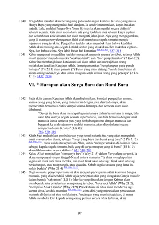 177
1040 Pengadilan terakhir akan berlangsung pada kedatangan kembali Kristus yang mulia.
Hanya Bapa yang mengetahui hari dan jam, Ia sendiri menentukan, kapan itu akan
terjadi. Lalu, melalui Putera-Nya Yesus Kristus Ia akan menilai secara definitif
seluruh sejarah. Kita akan memahami arti yang terdalam dari seluruh karya ciptaan
dan seluruh tata keselamatan dan akan mengerti jalan-jalan-Nya yang mengagumkan,
yang di atasnya penyelenggaraan ilahi telah membawa segala sesuatu menuju
tujuannya yang terakhir. Pengadilan terakhir akan membuktikan bahwa keadilan
Allah akan menang atas segala ketidak-adilan yang dilakukan oleh makhluk ciptaan-
Nya, dan bahwa cinta-Nya lebih besar dari kematian Bdk. Kid 8:6.
. 637, 314
1041 Kabar mengenai pengadilan terakhir mengajak manusia supaya bertobat, selama Allah
masih memberi kepada mereka "waktu rahmat", satu "hari penyelamatan" (2 Kor 6:2).
Kabar itu membangkitkan ketakutan suci akan Allah dan mewajibkan orang
melakukan keadilan Kerajaan Allah. Ia mengumumkan "pengharapan yang penuh
bahagia" (Tit 2:13) akan parusia (?) Tuhan yang akan datang, "untuk dimuliakan di
antara orang kudus-Nya, dan untuk dikagumi oleh semua orang yang percaya" (2 Tes
1:10). 1432, 2854
VI. * Harapan akan Surga Baru dan Bumi Baru
1042 Pada akhir zaman Kerajaan Allah akan diselesaikan. Sesudah pengadilan umum,
semua orang yang benar, yang dimuliakan dengan jiwa dan badannya, akan
memerintah bersama Kristus sampai selama-lamanya, dan semesta alam akan
dibaharui.
"Gereja itu baru akan mencapai kepenuhannya dalam kemuliaan di surga, bila
akan tiba saatnya segala sesuatu diperbaharui, dan bila bersama dengan umat
manusia dunia semesta pun, yang berhubungan erat dengan manusia dan
bergerak ke arah tujuannya melalui manusia, akan diperbaharui secara
sempurna dalam Kristus" (LG 48).
769, 670, 310
1043 Kitab Suci melukiskan pembaharuan yang penuh rahasia itu, yang akan mengubah
umat manusia dan dunia, sebagai "langit yang baru dan bumi yang baru" (2 Ptr 3:13)
Bdk. Why 21:1.
. Pada waktu itu keputusan Allah, untuk "mempersatukan di dalam Kristus
sebagai kepala segala sesuatu, baik yang di surga maupun yang di bumi" (Ef 1:10),
akan dilaksanakan secara definitif. 671, 518, 280
1044 Kalau Allah menjadikan "semuanya baru" (Why 21:5) dalam Yerusalem surgawi, Ia
akan mempunyai tempat tinggal-Nya di antara manusia. "Ia akan menghapuskan
segala air mata dari mata mereka, dan maut tidak akan ada lagi; tidak akan ada lagi
perkabungan, atau ratap tangis, atau dukacita. Sebab segala sesuatu yang lama itu
sudah berlalu" (Why 21:4) Bdk. Why 21:27.
.
1045 Bagi manusia, penyempurnaan ini akan menjadi perwujudan akhir kesatuan bangsa
manusia, yang dikehendaki Allah sejak penciptaan dan yang diragakan Gereja musafir
dalam bentuk "sakramen" (LG 1). Mereka yang disatukan dengan Kristus akan
membentuk satu persekutuan orang-orang tertebus, "kota suci Allah" (Why 21:2),
"mempelai Anak Domba" (Why 21:9). Persekutuan ini tidak akan menderita lagi
karena dosa, ketidak-murnian Bdk. Why 21:27.
, cinta diri, yang merusakkan persekutuan
manusia di dunia ini atau melukainya. Pandangan yang membahagiakan, di mana
Allah membuka Diri kepada orang-orang pilihan secara tidak terbatas, akan
 