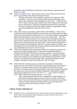 178
merupakan sumber kebahagiaan, perdamaian, dan persekutuan, yang tidak pernah
kering. 775, 1404
1046 Sejauh menyangkut kosmos, maka menurut wahyu, akan terdapat satu persekutuan
nasib yang mendalam antara dunia material dan manusia:
"Dengan sangat rindu seluruh makhluk menantikan saat anak-anak Allah
dinyatakan.... Bersama itu juga Allah memberi mereka pengharapan: juga
ciptaan akan dibebaskan dari perhambaan dan kebinasaan. ... Sebab kita tahu,
bahwa sampai sekarang segala makhluk sama-sama mengeluh dan sama-sama
merasa sakit bersalin. Tetapi kita yang telah menerima karunia sulung Roh,
kita juga mengeluh dalam hati kita sambil menantikan pengangkatan sebagai
anak, yaitu pembebasan tubuh kita" (Rm 8:19-23).
349
1047 Maka alam semesta yang tampak, juga ditentukan untuk dibaharui, "supaya dunia,
setelah dikembalikan kepada keadaannya yang semula, tanpa halangan apa pun dapat
melayani orang-orang benar" (Ireneus, haer. 5,32, 1) dan dengan demikian mengambil
bagian dalam pemuliaan mereka di dalam Yesus Kristus yang bangkit. 1048 "Kita
tidak mengetahui, bilamana dunia dan umat manusia akan mencapai kesudahannya;
tidak tahu pula, bagaimana alam semesta akan diubah. Dunia seperti yang kita kenal
sekarang, dan telah rusak akibat dosa, akan berlalu. Tetapi kita terima ajaran bahwa
Allah menyiapkan tempat tinggal baru dan bumi yang baru, kediaman keadilan, yang
kebahagiaannya akan memenuhi dan melampaui segala kerinduan akan kedamaian,
yang timbul dalam hati manusia" (GS 39, 1). 673
1049 "Akan tetapi janganlah karena mendambakan dunia baru orang lalu menjadi lemah
perhatiannya untuk mengolah dunia ini. Justru harus tumbuhlah perhatian itu,
sehingga berkembanglah Tubuh keluarga manusia yang baru, yang sudah mampu
memberi suatu bayangan tentang zaman baru. Maka dari itu, sungguhpun kemajuan
duniawi harus dengan cermat dibedakan dari pertumbuhan Kerajaan Kristus, tetapi
kemajuan itu sangat penting bagi Kerajaan Allah, sejauh dapat membantu untuk
mengatur masyarakat manusia secara lebih baik" (GS 39,2). 2820
1050 "Sebab nilai-nilai martabat manusia, persekutuan persaudaraan dan kebebasan,
dengan kata lain: semua buah hasil yang baik, yang bersumber pada kodrat maupun
usaha kita, sesudah kita sebar-luaskan di dunia dalam Roh Tuhan dan menurut
perintah-Nya, kemudian akan kita temukan kembali, tetapi dalam keadaan dibersihkan
dari segala cacat-celah, diterangi dan diubah, bila Kristus mengembalikan kepada
Bapa Kerajaan abadi dan universal" (GS 39,3) Bdk. LG 2.
. Lalu, di dalam kehidupan
abadi "Allah menjadi semua di dalam semua" (1 Kor 15:28).
"Bapa, sesuai dengan hakikat-Nya dan sesungguhnya, adalah kehidupan. Ia
mencurahkan anugerah-anugerah surgawi-Nya ke atas segala sesuatu oleh
Putera-Nya dan di dalam Roh Kudus. Tetapi dalam keramahan-Nya terhadap
manusia, Ia telah menjanjikan kehidupan abadi secara pasti kepada kita
manusia" (Sirilus dari Yerusalem, catech. ill. 18,29).
1709, 260
TEKS-TEKS SINGKAT
1051 Di dalam jiwanya yang tidak dapat mati setiap manusia menerima ganjarannya yang
abadi, dalam satu pengadilan khusus langsung sesudah kematian, dari Kristus,
Hakim atas orang hidup dan mati.
 